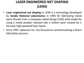 LASER ENGINEERED NET SHAPING
(LENS)
• Laser engineered net shaping or LENS is a technology developed
by Sandia National Laboratories in 1995 for fabricating metal
parts directly from a computer-aided design (CAD) solid model by
using a metal powder injected into a molten pool created by a
focused, high-powered laser beam.
• Since 1997, Optomec Inc. has focused on commercializing a direct
fabrication process
 