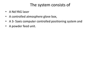 The system consists of
• A Nd:YAG laser
• A controlled atmosphere glove box,
• A 3- 5axis computer controlled positioning system and
• A powder feed unit.
 