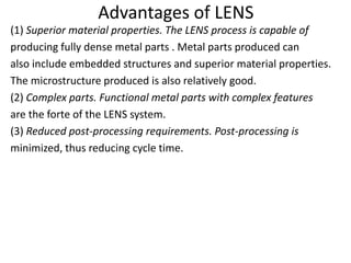 Advantages of LENS
(1) Superior material properties. The LENS process is capable of
producing fully dense metal parts . Metal parts produced can
also include embedded structures and superior material properties.
The microstructure produced is also relatively good.
(2) Complex parts. Functional metal parts with complex features
are the forte of the LENS system.
(3) Reduced post-processing requirements. Post-processing is
minimized, thus reducing cycle time.
 