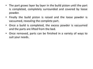 • The part grows layer by layer in the build piston until the part
is completed, completely surrounded and covered by loose
powder.
• Finally the build piston is raised and the loose powder is
vacuumed, revealing the complete part.
• Once a build is completed, the excess powder is vacuumed
and the parts are lifted from the bed.
• Once removed, parts can be finished in a variety of ways to
suit your needs.
 