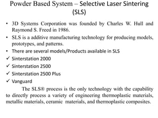 Powder Based System – Selective Laser Sintering
(SLS)
• 3D Systems Corporation was founded by Charles W. Hull and
Raymond S. Freed in 1986.
• SLS is a additive manufacturing technology for producing models,
prototypes, and patterns.
• There are several models/Products available in SLS
 Sinterstation 2000
 Sinterstation 2500
 Sinterstation 2500 Plus
 Vanguard
The SLS® process is the only technology with the capability
to directly process a variety of engineering thermoplastic materials,
metallic materials, ceramic materials, and thermoplastic composites.
 