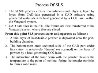 Process Of SLS
• The SLS® process creates three-dimensional objects, layer by
layer, from CAD-data generated in a CAD software using
powdered materials with heat generated by a CO2 laser within
the Vanguard system.
• CAD data files in the STL file format are first transferred to the
Vanguard system where they are sliced.
From this point SLS process starts and operates as follows :
1. A thin layer of heat-fusible powder is deposited onto the part-
building chamber.
2. The bottom-most cross-sectional slice of the CAD part under
fabrication is selectively “drawn” (or scanned) on the layer of
powder by a heat-generating CO2 laser.
3. The interaction of the laser beam with the powder elevates the
temperature to the point of melting, fusing the powder particles
to form a solid mass.
 