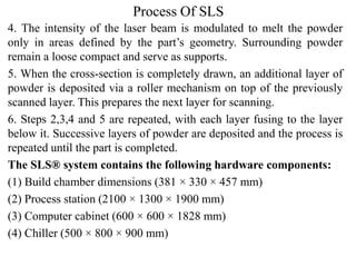 Process Of SLS
4. The intensity of the laser beam is modulated to melt the powder
only in areas defined by the part’s geometry. Surrounding powder
remain a loose compact and serve as supports.
5. When the cross-section is completely drawn, an additional layer of
powder is deposited via a roller mechanism on top of the previously
scanned layer. This prepares the next layer for scanning.
6. Steps 2,3,4 and 5 are repeated, with each layer fusing to the layer
below it. Successive layers of powder are deposited and the process is
repeated until the part is completed.
The SLS® system contains the following hardware components:
(1) Build chamber dimensions (381 × 330 × 457 mm)
(2) Process station (2100 × 1300 × 1900 mm)
(3) Computer cabinet (600 × 600 × 1828 mm)
(4) Chiller (500 × 800 × 900 mm)
 