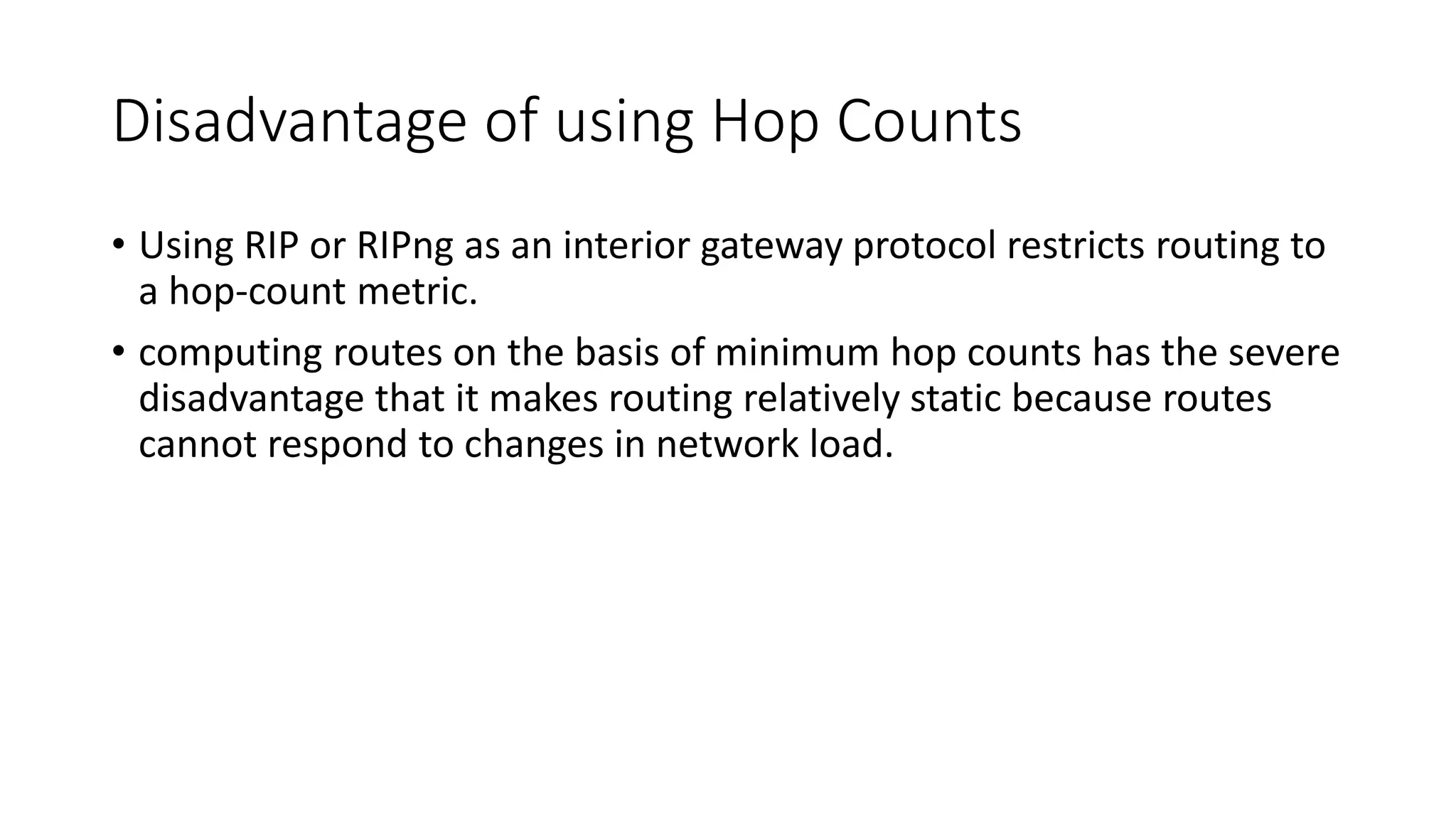 Disadvantage of using Hop Counts
• Using RIP or RIPng as an interior gateway protocol restricts routing to
a hop-count metric.
• computing routes on the basis of minimum hop counts has the severe
disadvantage that it makes routing relatively static because routes
cannot respond to changes in network load.
 