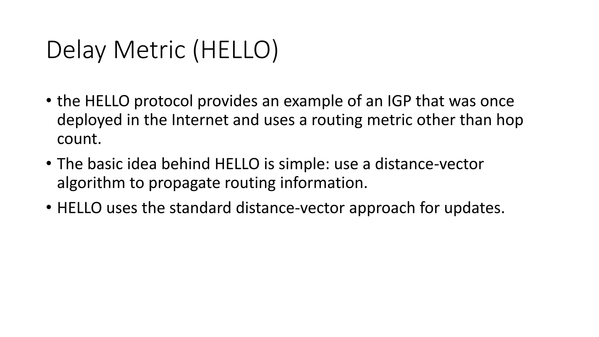 Delay Metric (HELLO)
• the HELLO protocol provides an example of an IGP that was once
deployed in the Internet and uses a routing metric other than hop
count.
• The basic idea behind HELLO is simple: use a distance-vector
algorithm to propagate routing information.
• HELLO uses the standard distance-vector approach for updates.
 