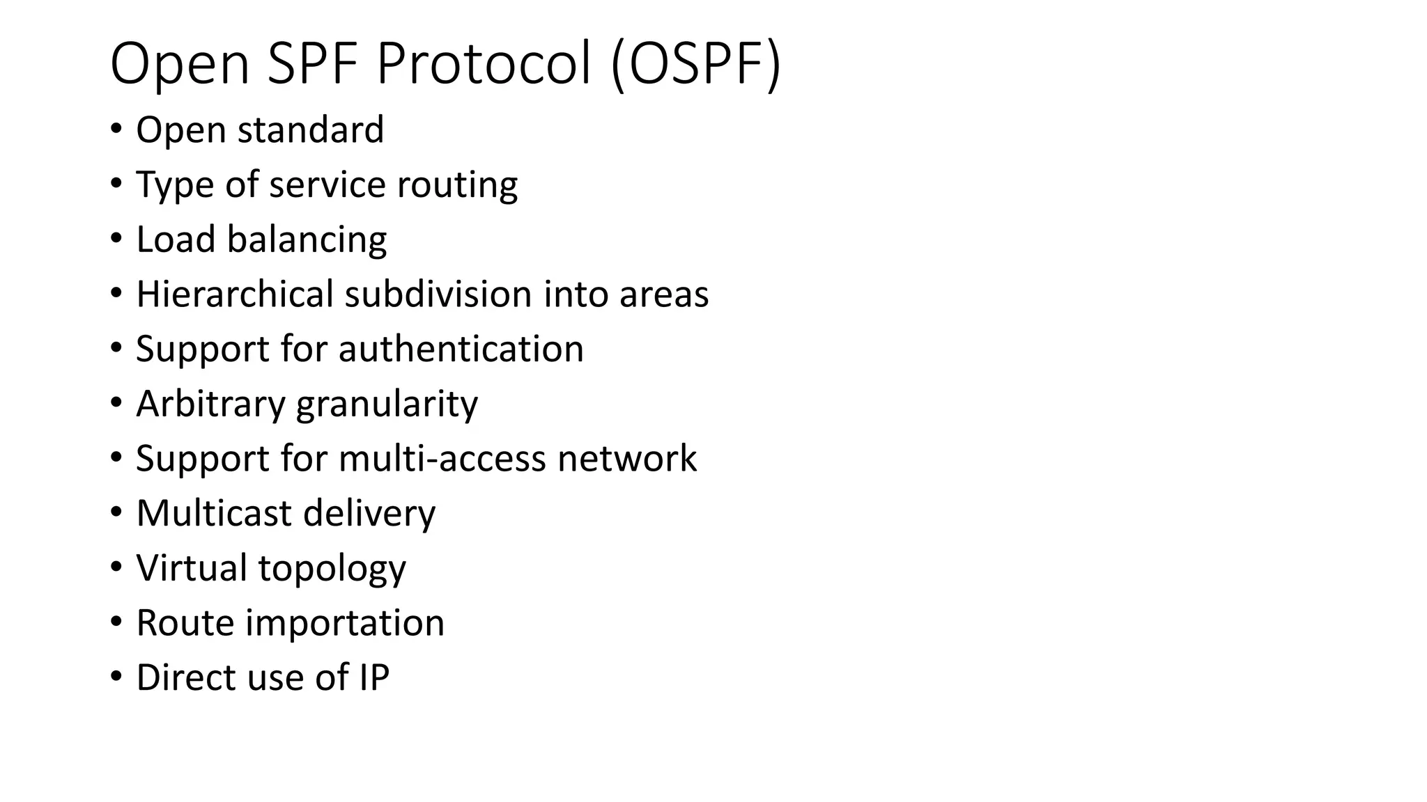Open SPF Protocol (OSPF)
• Open standard
• Type of service routing
• Load balancing
• Hierarchical subdivision into areas
• Support for authentication
• Arbitrary granularity
• Support for multi-access network
• Multicast delivery
• Virtual topology
• Route importation
• Direct use of IP
 