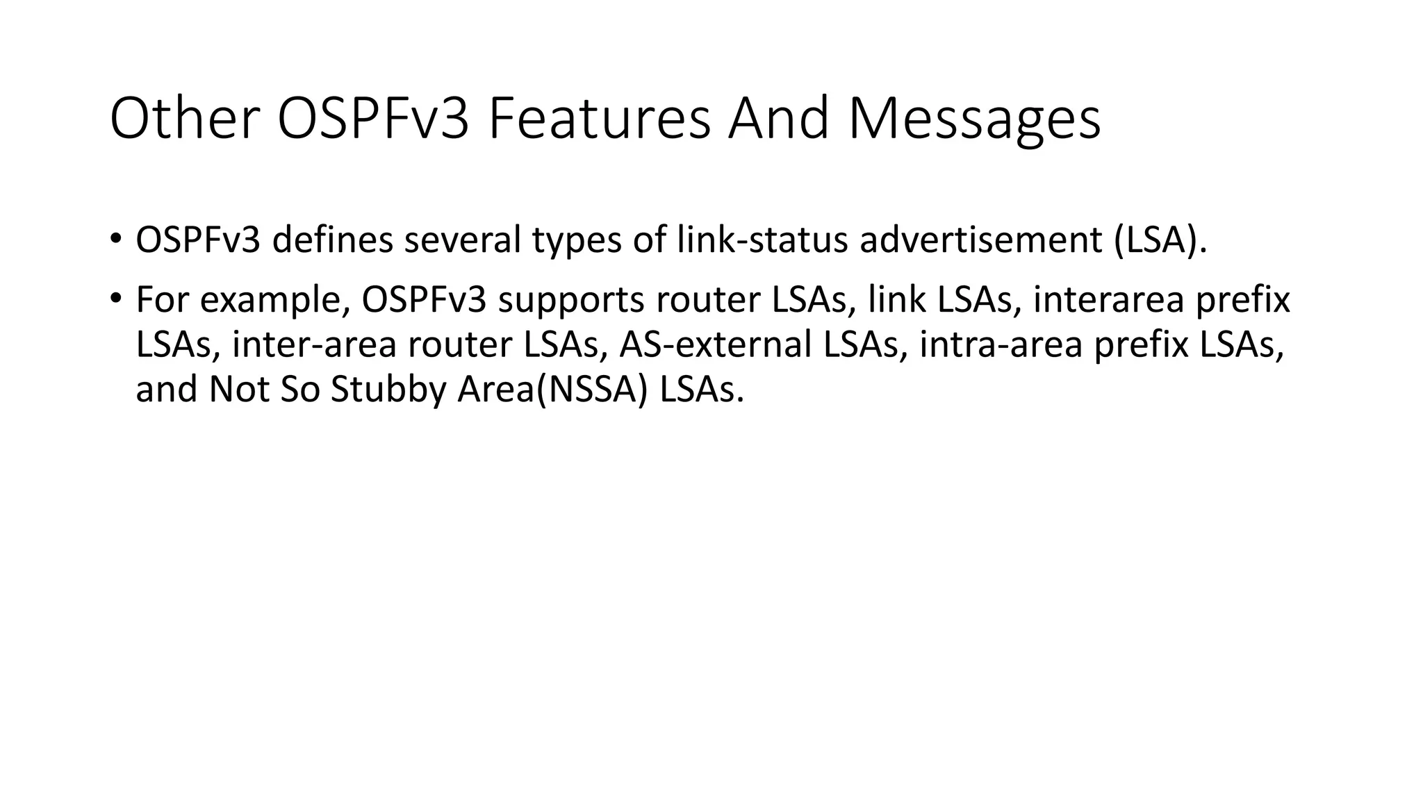 Other OSPFv3 Features And Messages
• OSPFv3 defines several types of link-status advertisement (LSA).
• For example, OSPFv3 supports router LSAs, link LSAs, interarea prefix
LSAs, inter-area router LSAs, AS-external LSAs, intra-area prefix LSAs,
and Not So Stubby Area(NSSA) LSAs.
 
