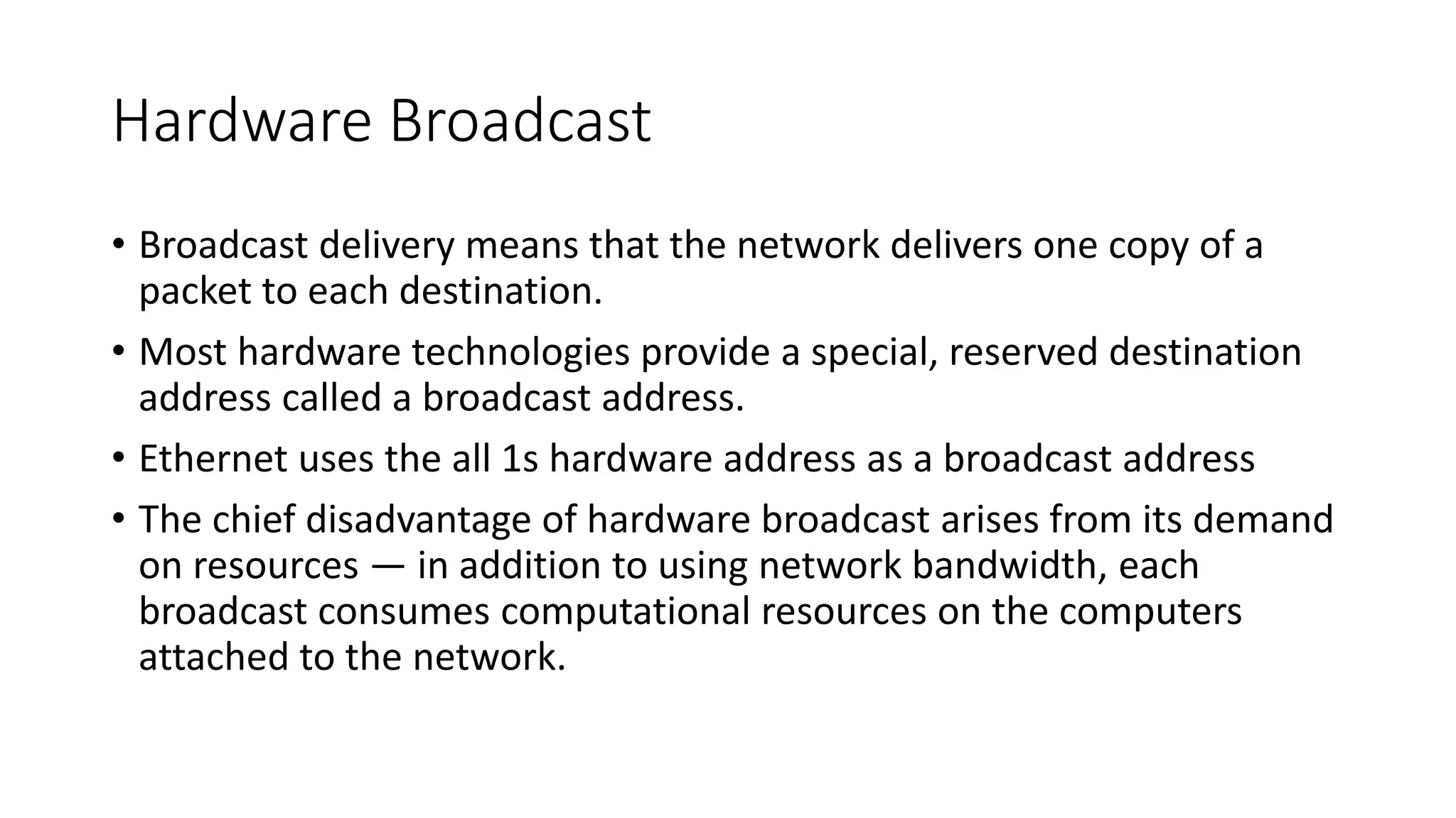 Hardware Broadcast
• Broadcast delivery means that the network delivers one copy of a
packet to each destination.
• Most hardware technologies provide a special, reserved destination
address called a broadcast address.
• Ethernet uses the all 1s hardware address as a broadcast address
• The chief disadvantage of hardware broadcast arises from its demand
on resources — in addition to using network bandwidth, each
broadcast consumes computational resources on the computers
attached to the network.
 