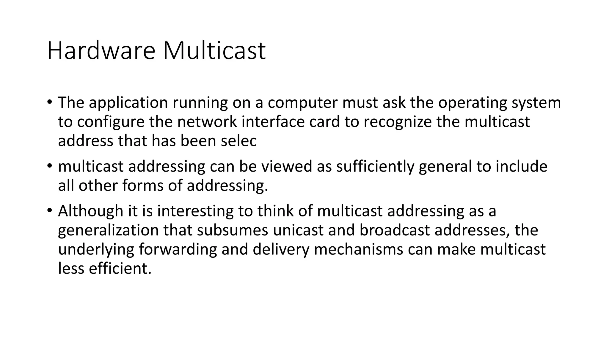 Hardware Multicast
• The application running on a computer must ask the operating system
to configure the network interface card to recognize the multicast
address that has been selec
• multicast addressing can be viewed as sufficiently general to include
all other forms of addressing.
• Although it is interesting to think of multicast addressing as a
generalization that subsumes unicast and broadcast addresses, the
underlying forwarding and delivery mechanisms can make multicast
less efficient.
 