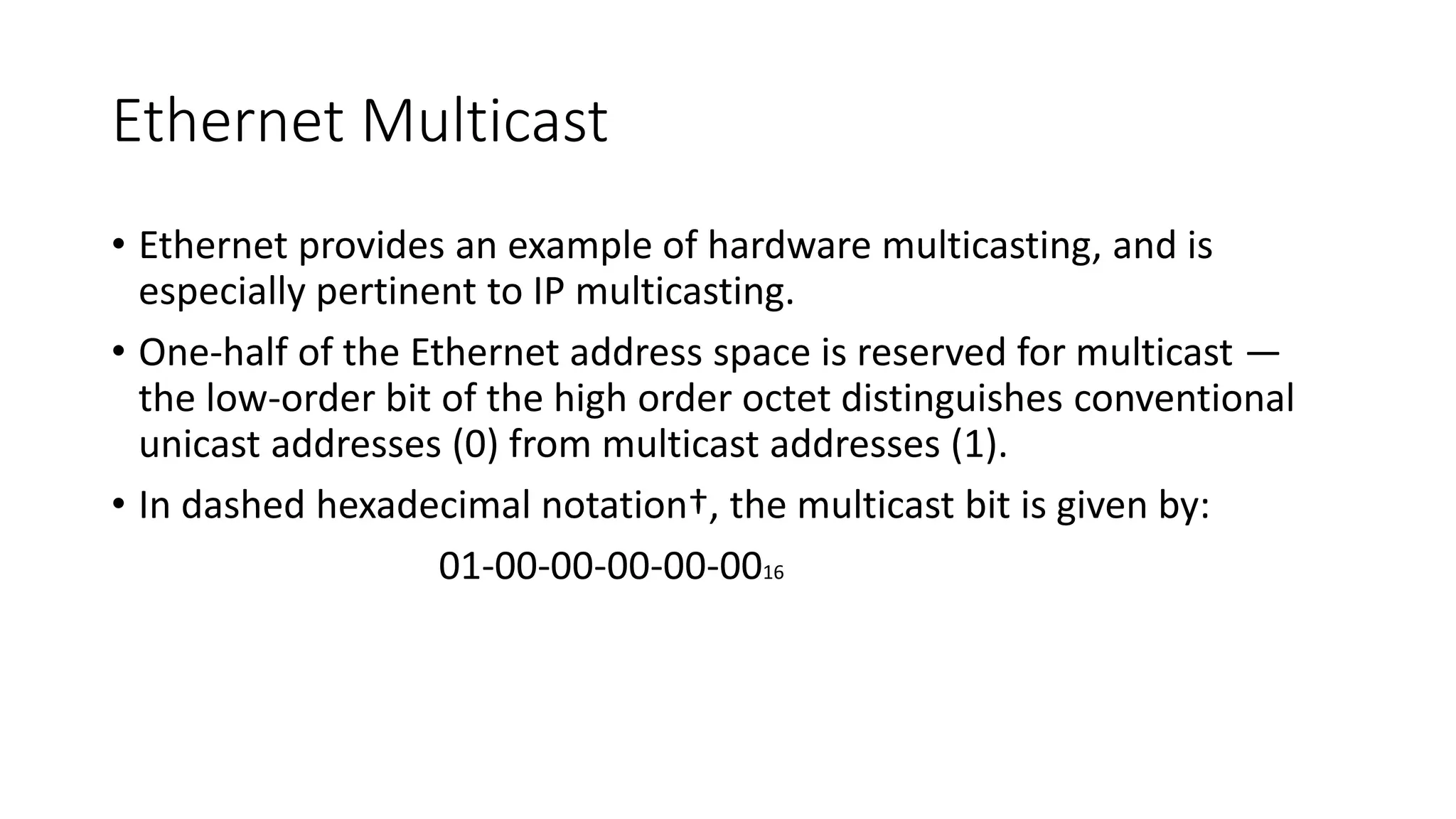Ethernet Multicast
• Ethernet provides an example of hardware multicasting, and is
especially pertinent to IP multicasting.
• One-half of the Ethernet address space is reserved for multicast —
the low-order bit of the high order octet distinguishes conventional
unicast addresses (0) from multicast addresses (1).
• In dashed hexadecimal notation†, the multicast bit is given by:
01-00-00-00-00-0016
 