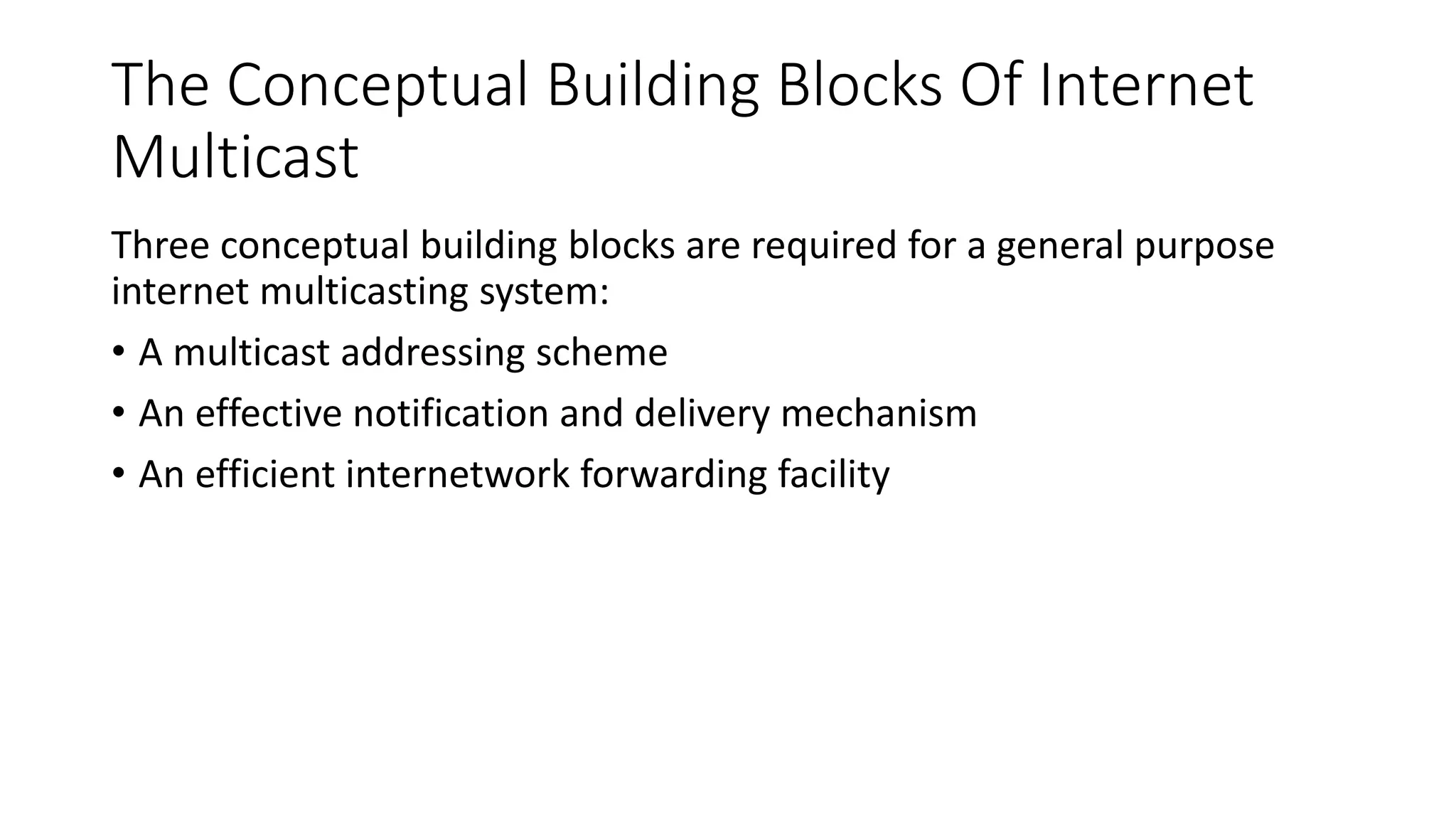 The Conceptual Building Blocks Of Internet
Multicast
Three conceptual building blocks are required for a general purpose
internet multicasting system:
• A multicast addressing scheme
• An effective notification and delivery mechanism
• An efficient internetwork forwarding facility
 