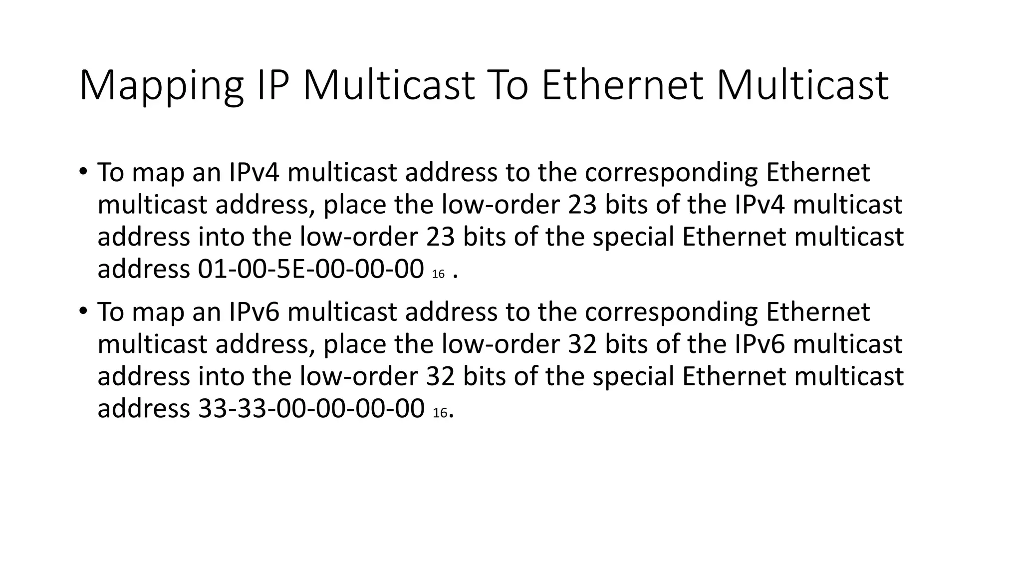 Mapping IP Multicast To Ethernet Multicast
• To map an IPv4 multicast address to the corresponding Ethernet
multicast address, place the low-order 23 bits of the IPv4 multicast
address into the low-order 23 bits of the special Ethernet multicast
address 01-00-5E-00-00-00 16 .
• To map an IPv6 multicast address to the corresponding Ethernet
multicast address, place the low-order 32 bits of the IPv6 multicast
address into the low-order 32 bits of the special Ethernet multicast
address 33-33-00-00-00-00 16.
 
