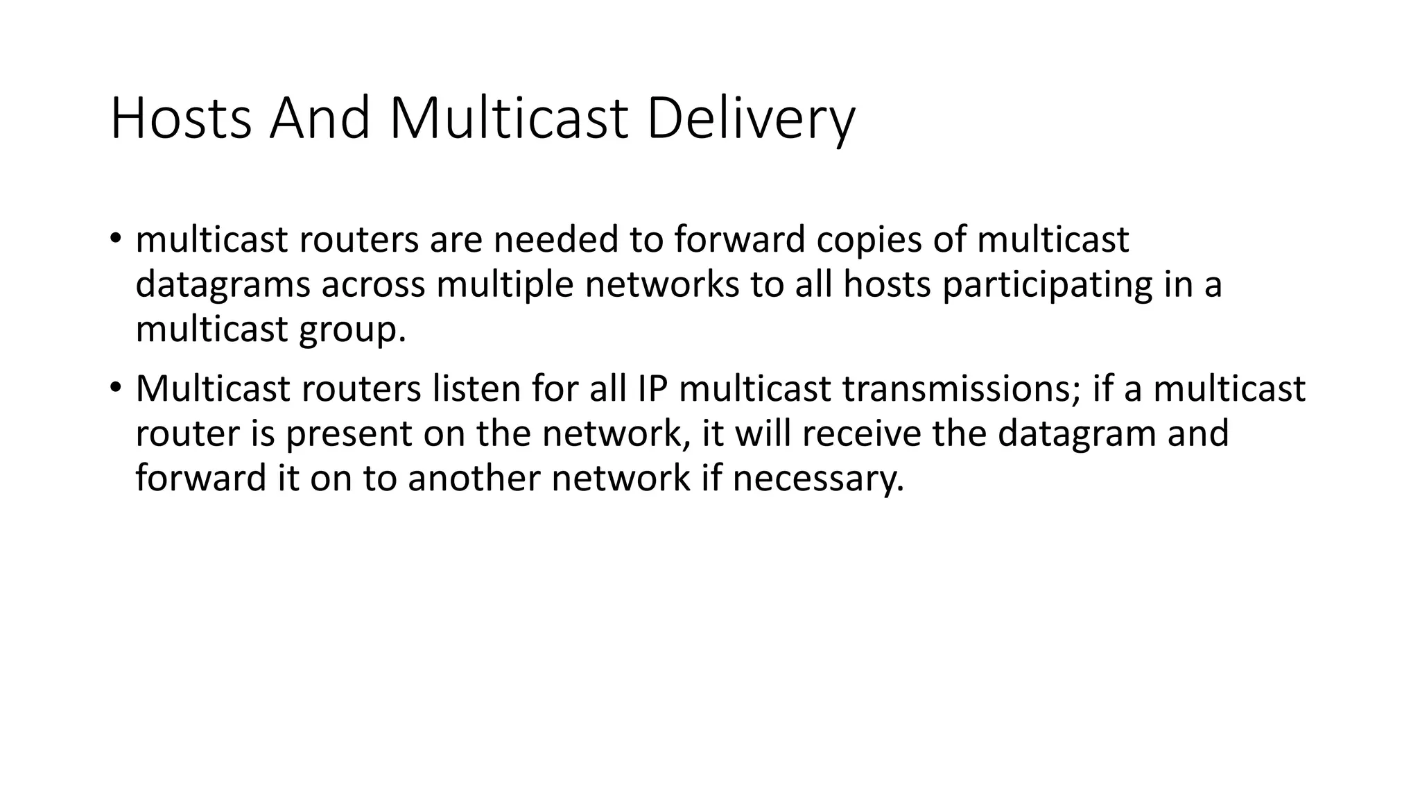 Hosts And Multicast Delivery
• multicast routers are needed to forward copies of multicast
datagrams across multiple networks to all hosts participating in a
multicast group.
• Multicast routers listen for all IP multicast transmissions; if a multicast
router is present on the network, it will receive the datagram and
forward it on to another network if necessary.
 
