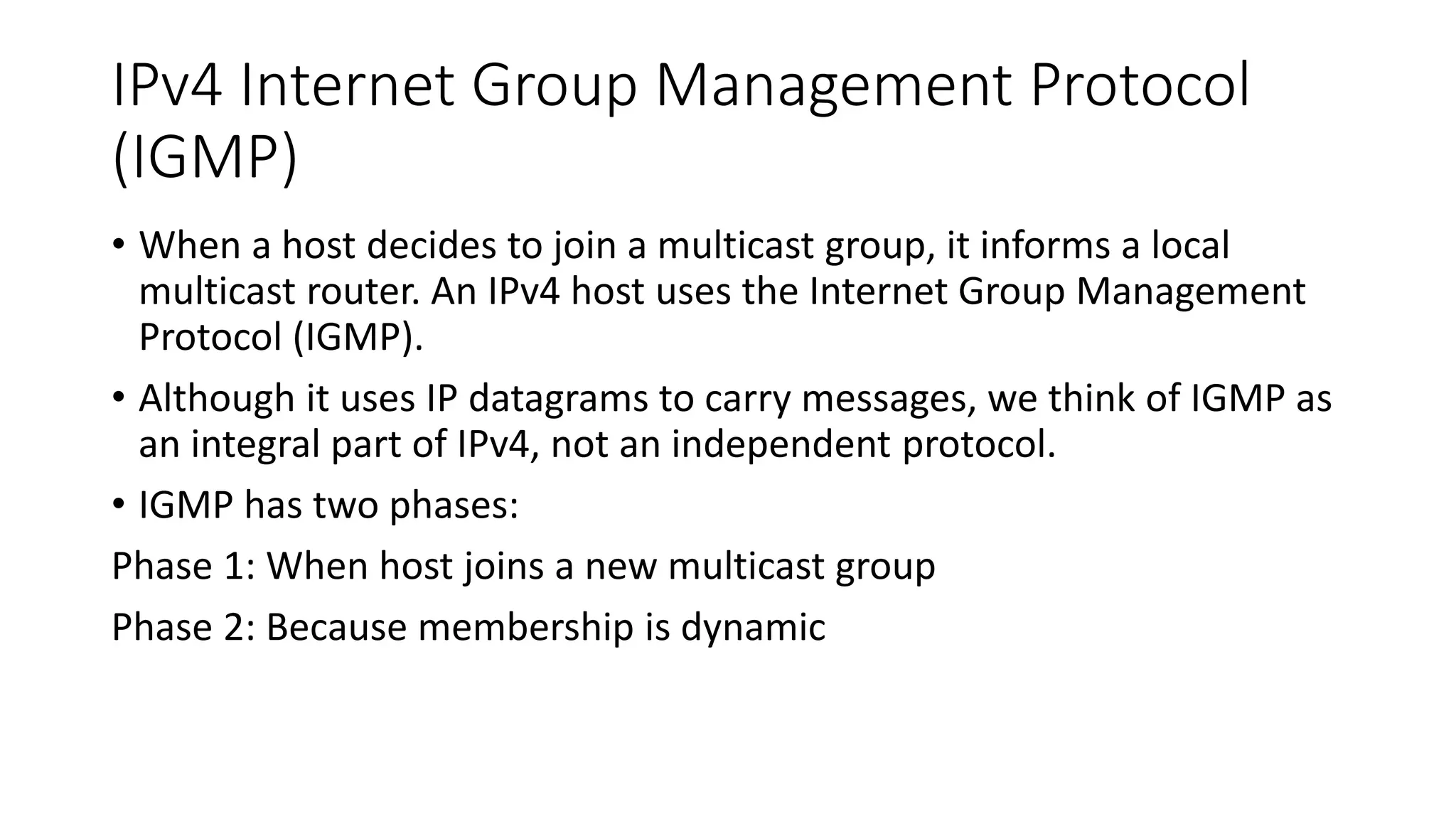 IPv4 Internet Group Management Protocol
(IGMP)
• When a host decides to join a multicast group, it informs a local
multicast router. An IPv4 host uses the Internet Group Management
Protocol (IGMP).
• Although it uses IP datagrams to carry messages, we think of IGMP as
an integral part of IPv4, not an independent protocol.
• IGMP has two phases:
Phase 1: When host joins a new multicast group
Phase 2: Because membership is dynamic
 