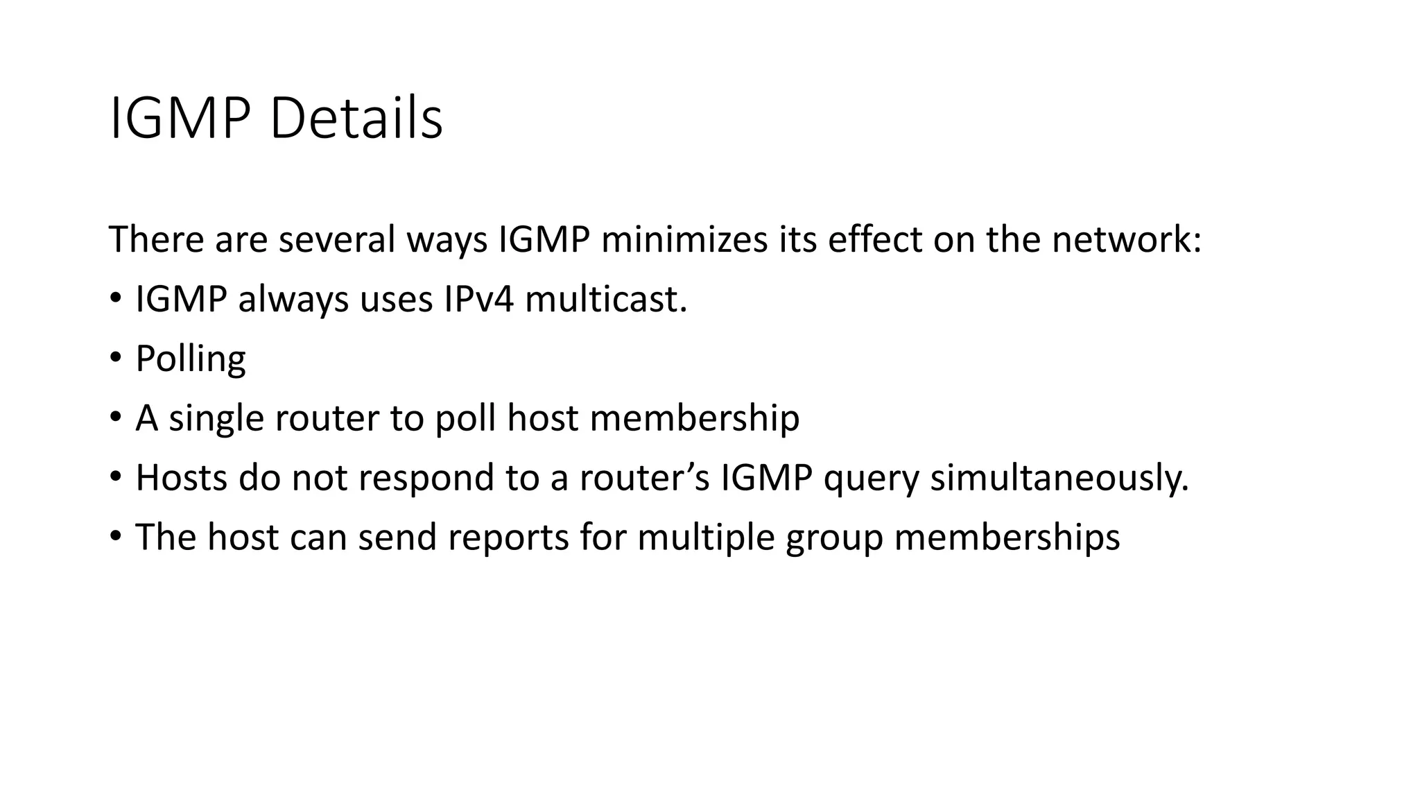 IGMP Details
There are several ways IGMP minimizes its effect on the network:
• IGMP always uses IPv4 multicast.
• Polling
• A single router to poll host membership
• Hosts do not respond to a router’s IGMP query simultaneously.
• The host can send reports for multiple group memberships
 