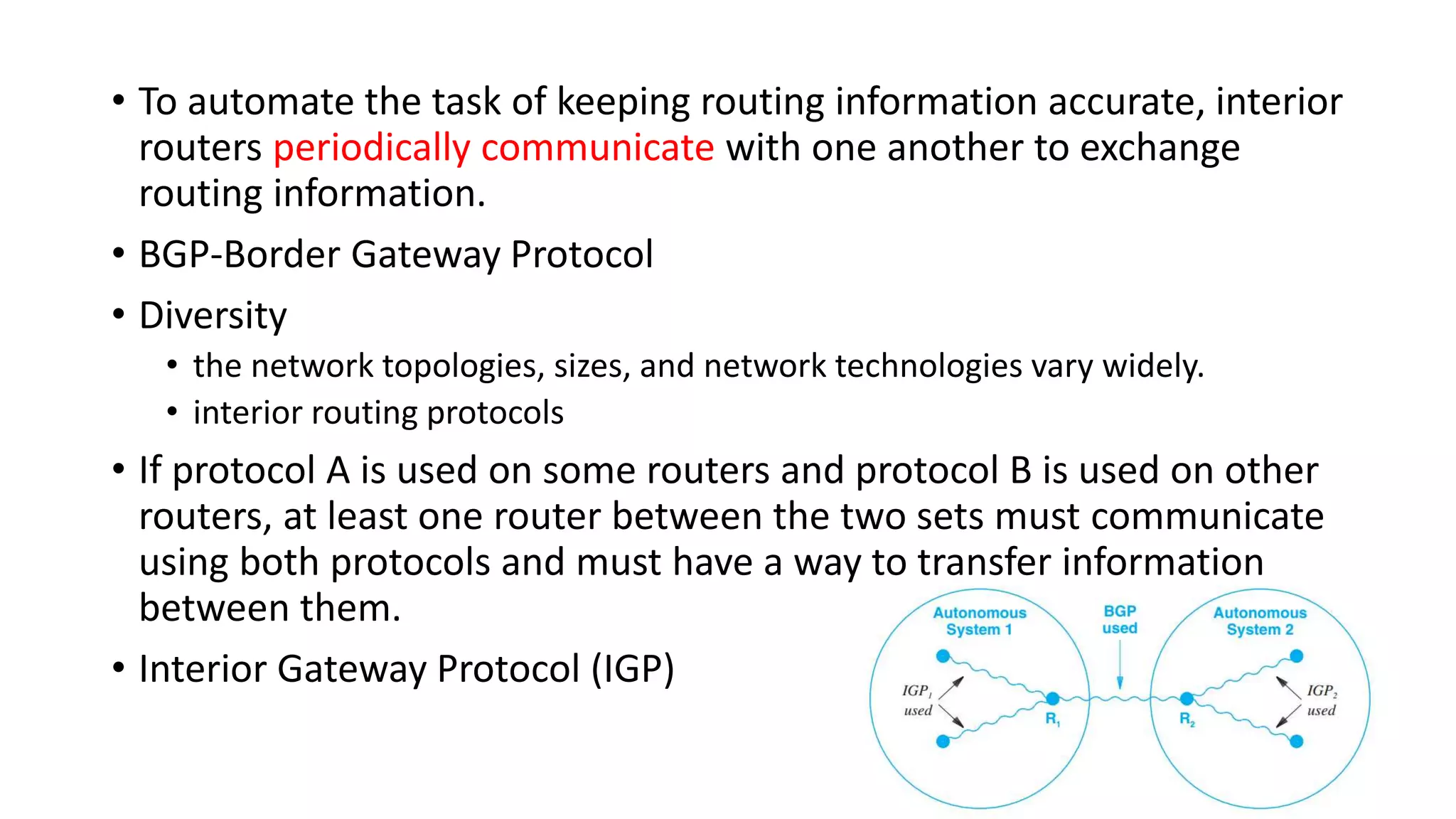 • To automate the task of keeping routing information accurate, interior
routers periodically communicate with one another to exchange
routing information.
• BGP-Border Gateway Protocol
• Diversity
• the network topologies, sizes, and network technologies vary widely.
• interior routing protocols
• If protocol A is used on some routers and protocol B is used on other
routers, at least one router between the two sets must communicate
using both protocols and must have a way to transfer information
between them.
• Interior Gateway Protocol (IGP)
 
