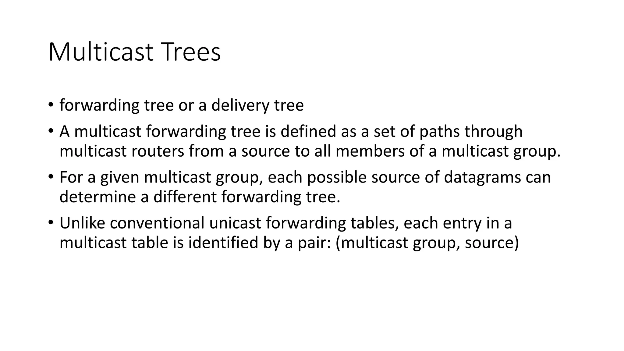 Multicast Trees
• forwarding tree or a delivery tree
• A multicast forwarding tree is defined as a set of paths through
multicast routers from a source to all members of a multicast group.
• For a given multicast group, each possible source of datagrams can
determine a different forwarding tree.
• Unlike conventional unicast forwarding tables, each entry in a
multicast table is identified by a pair: (multicast group, source)
 