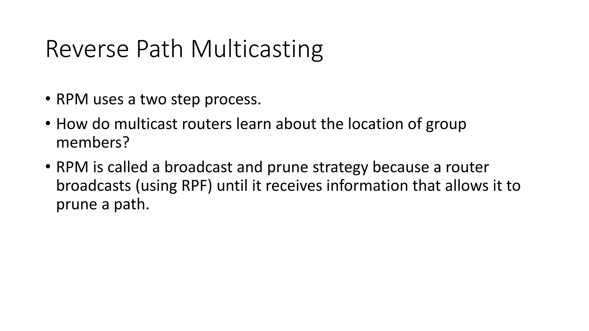Reverse Path Multicasting
• RPM uses a two step process.
• How do multicast routers learn about the location of group
members?
• RPM is called a broadcast and prune strategy because a router
broadcasts (using RPF) until it receives information that allows it to
prune a path.
 