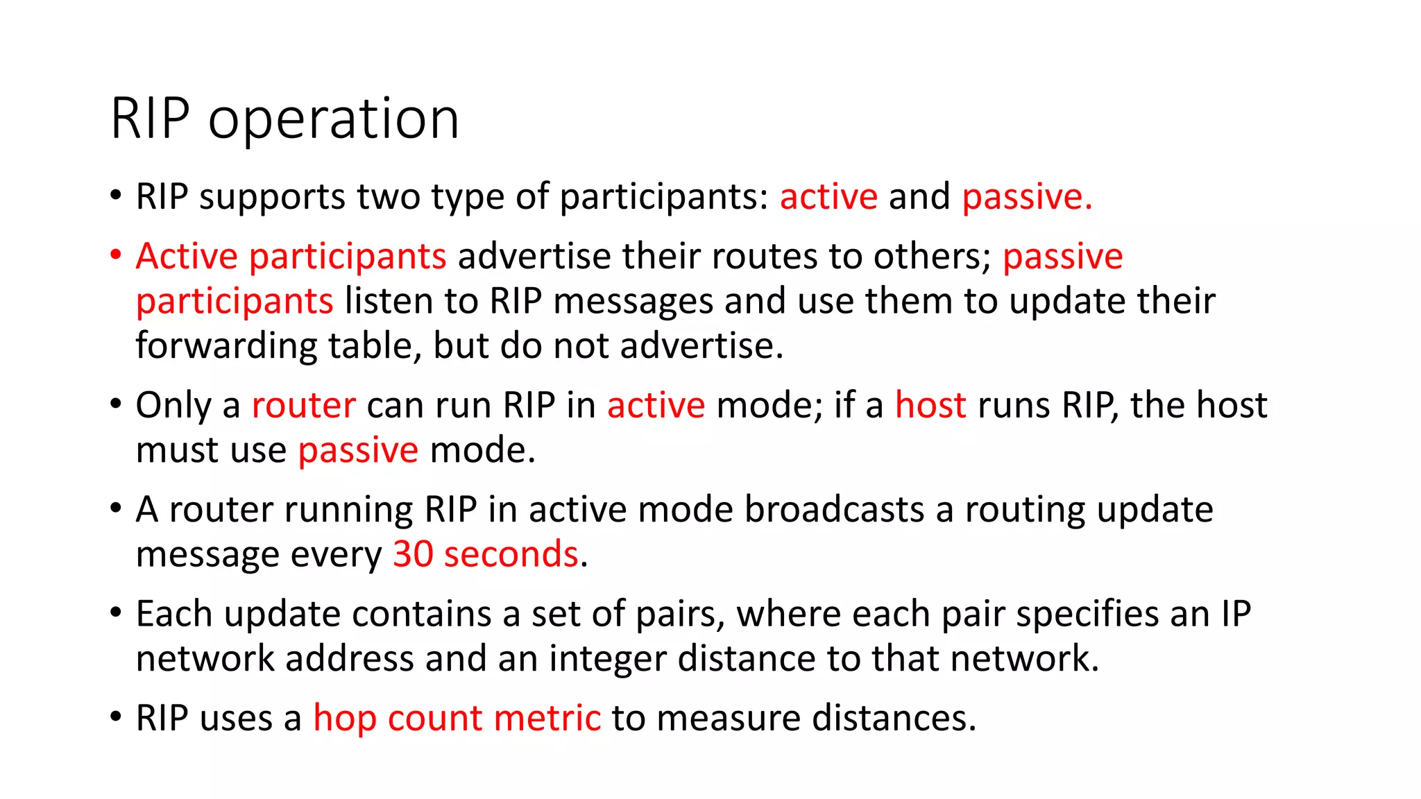 RIP operation
• RIP supports two type of participants: active and passive.
• Active participants advertise their routes to others; passive
participants listen to RIP messages and use them to update their
forwarding table, but do not advertise.
• Only a router can run RIP in active mode; if a host runs RIP, the host
must use passive mode.
• A router running RIP in active mode broadcasts a routing update
message every 30 seconds.
• Each update contains a set of pairs, where each pair specifies an IP
network address and an integer distance to that network.
• RIP uses a hop count metric to measure distances.
 
