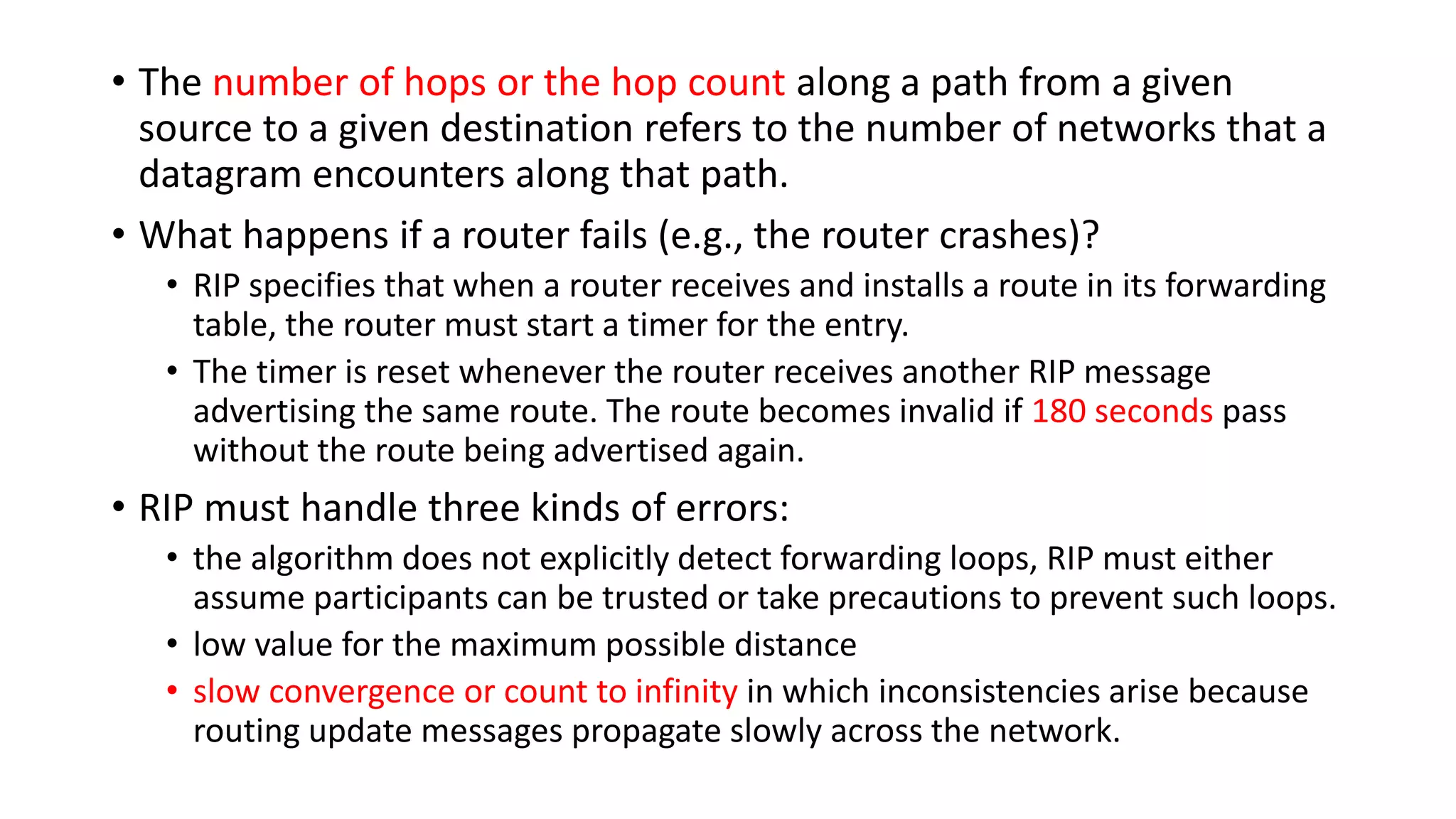 • The number of hops or the hop count along a path from a given
source to a given destination refers to the number of networks that a
datagram encounters along that path.
• What happens if a router fails (e.g., the router crashes)?
• RIP specifies that when a router receives and installs a route in its forwarding
table, the router must start a timer for the entry.
• The timer is reset whenever the router receives another RIP message
advertising the same route. The route becomes invalid if 180 seconds pass
without the route being advertised again.
• RIP must handle three kinds of errors:
• the algorithm does not explicitly detect forwarding loops, RIP must either
assume participants can be trusted or take precautions to prevent such loops.
• low value for the maximum possible distance
• slow convergence or count to infinity in which inconsistencies arise because
routing update messages propagate slowly across the network.
 