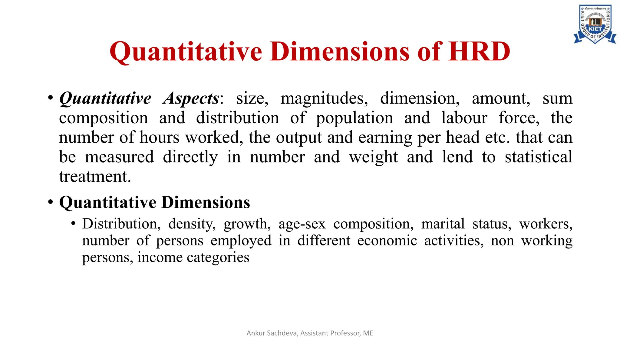 Quantitative Dimensions of HRD
• Quantitative Aspects: size, magnitudes, dimension, amount, sum
composition and distribution of population and labour force, the
number of hours worked, the output and earning per head etc. that can
be measured directly in number and weight and lend to statistical
treatment.
• Quantitative Dimensions
• Distribution, density, growth, age-sex composition, marital status, workers,
number of persons employed in different economic activities, non working
persons, income categories
Ankur Sachdeva, Assistant Professor, ME
 