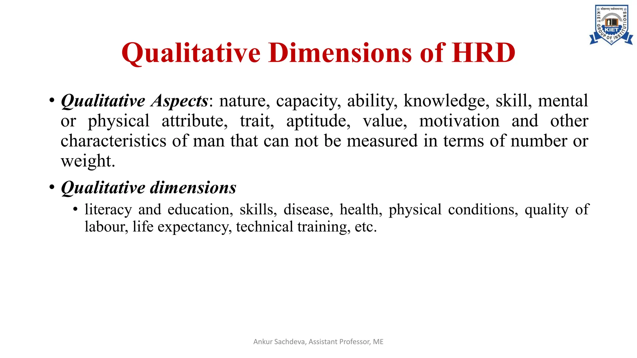 Qualitative Dimensions of HRD
• Qualitative Aspects: nature, capacity, ability, knowledge, skill, mental
or physical attribute, trait, aptitude, value, motivation and other
characteristics of man that can not be measured in terms of number or
weight.
• Qualitative dimensions
• literacy and education, skills, disease, health, physical conditions, quality of
labour, life expectancy, technical training, etc.
Ankur Sachdeva, Assistant Professor, ME
 