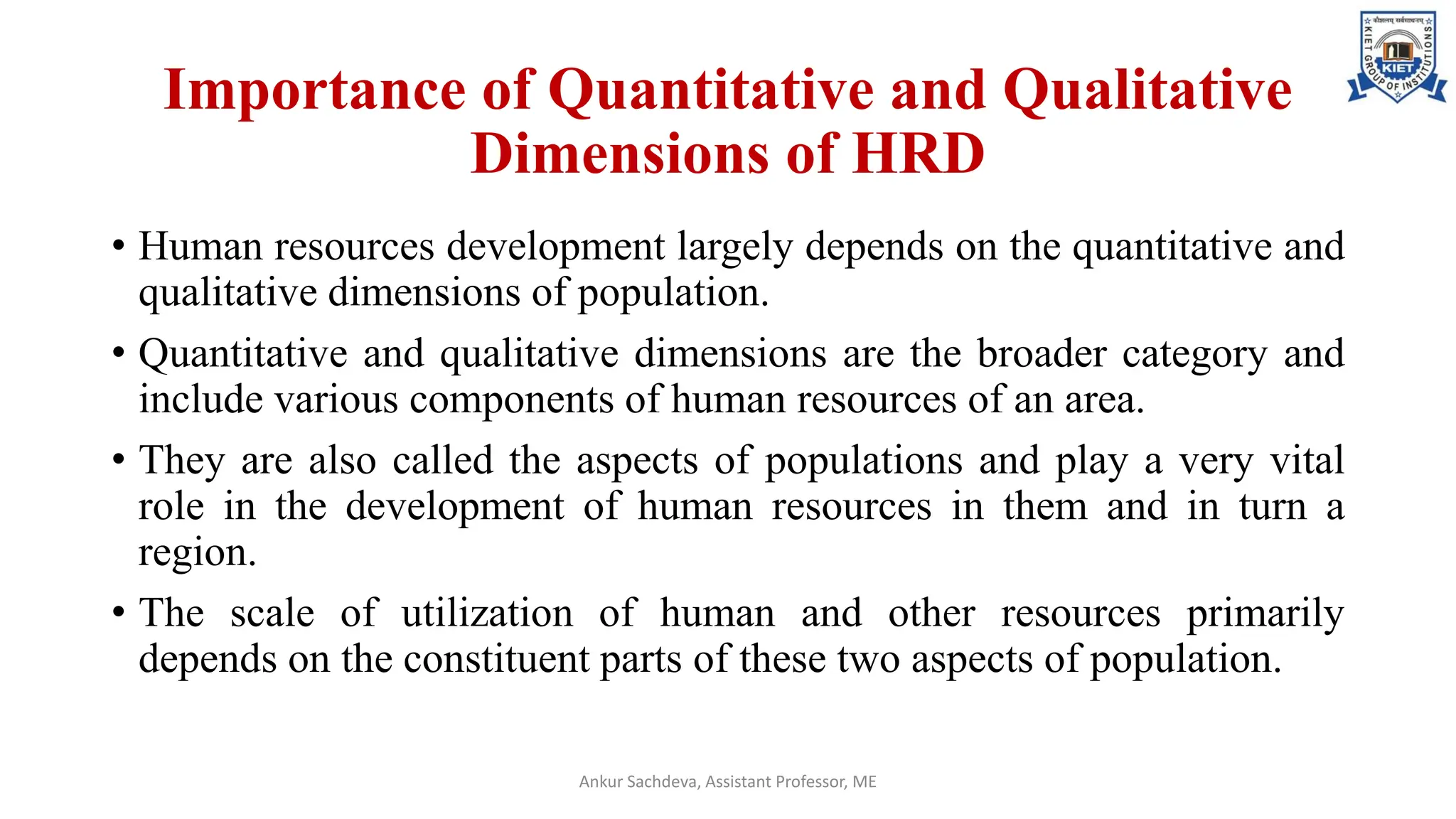 Importance of Quantitative and Qualitative
Dimensions of HRD
• Human resources development largely depends on the quantitative and
qualitative dimensions of population.
• Quantitative and qualitative dimensions are the broader category and
include various components of human resources of an area.
• They are also called the aspects of populations and play a very vital
role in the development of human resources in them and in turn a
region.
• The scale of utilization of human and other resources primarily
depends on the constituent parts of these two aspects of population.
Ankur Sachdeva, Assistant Professor, ME
 