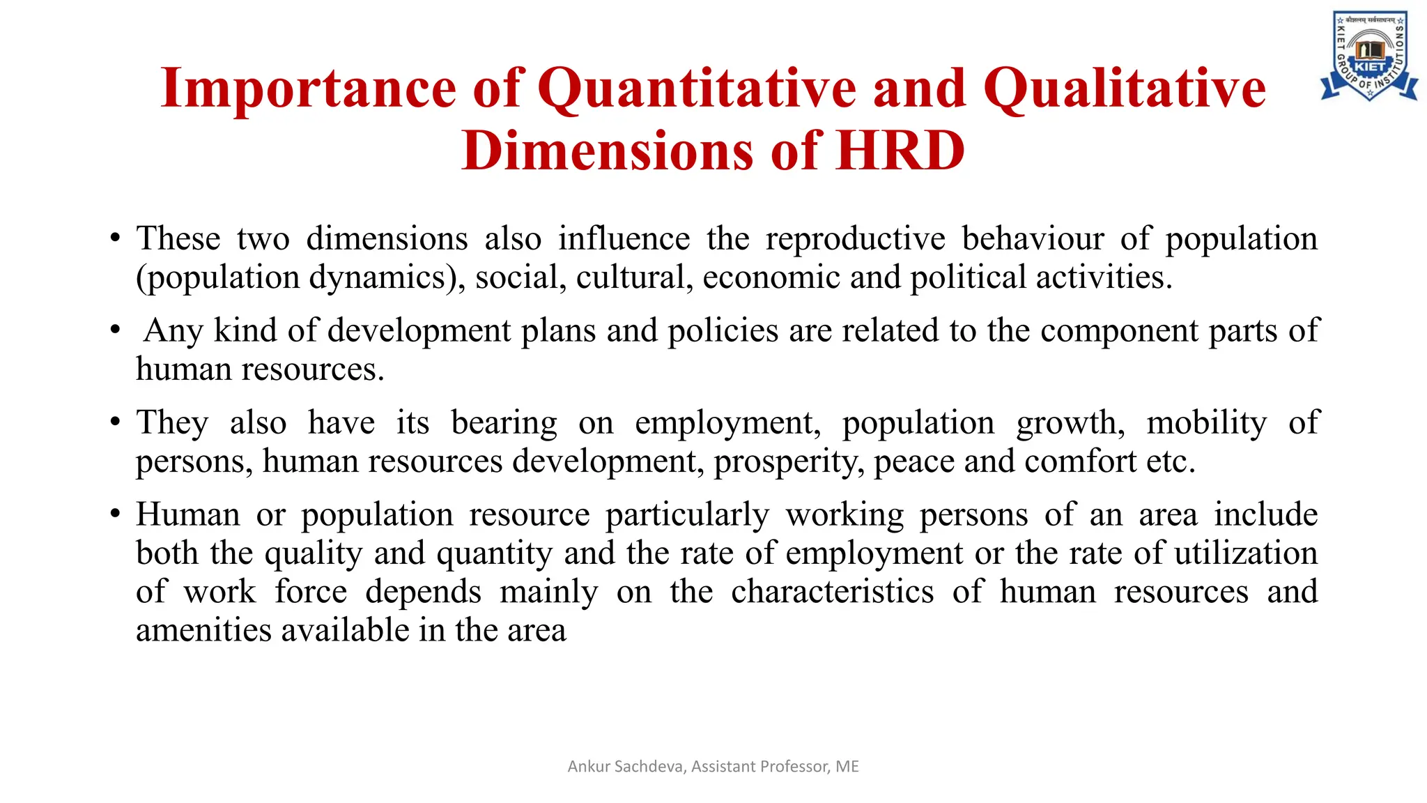 Importance of Quantitative and Qualitative
Dimensions of HRD
• These two dimensions also influence the reproductive behaviour of population
(population dynamics), social, cultural, economic and political activities.
• Any kind of development plans and policies are related to the component parts of
human resources.
• They also have its bearing on employment, population growth, mobility of
persons, human resources development, prosperity, peace and comfort etc.
• Human or population resource particularly working persons of an area include
both the quality and quantity and the rate of employment or the rate of utilization
of work force depends mainly on the characteristics of human resources and
amenities available in the area
Ankur Sachdeva, Assistant Professor, ME
 