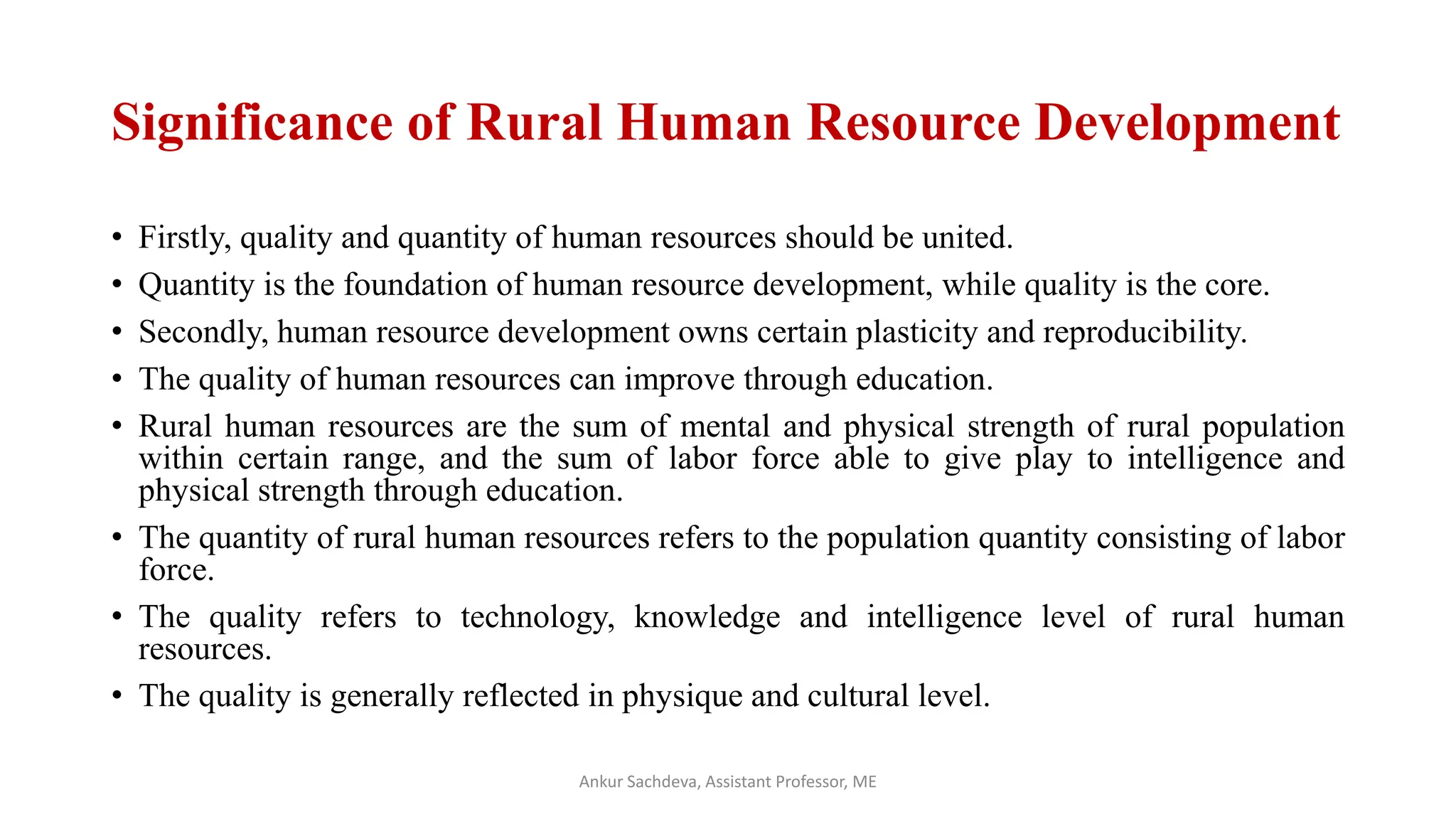 Significance of Rural Human Resource Development
• Firstly, quality and quantity of human resources should be united.
• Quantity is the foundation of human resource development, while quality is the core.
• Secondly, human resource development owns certain plasticity and reproducibility.
• The quality of human resources can improve through education.
• Rural human resources are the sum of mental and physical strength of rural population
within certain range, and the sum of labor force able to give play to intelligence and
physical strength through education.
• The quantity of rural human resources refers to the population quantity consisting of labor
force.
• The quality refers to technology, knowledge and intelligence level of rural human
resources.
• The quality is generally reflected in physique and cultural level.
Ankur Sachdeva, Assistant Professor, ME
 