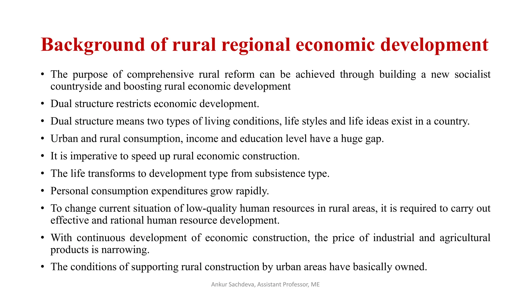 Background of rural regional economic development
• The purpose of comprehensive rural reform can be achieved through building a new socialist
countryside and boosting rural economic development
• Dual structure restricts economic development.
• Dual structure means two types of living conditions, life styles and life ideas exist in a country.
• Urban and rural consumption, income and education level have a huge gap.
• It is imperative to speed up rural economic construction.
• The life transforms to development type from subsistence type.
• Personal consumption expenditures grow rapidly.
• To change current situation of low-quality human resources in rural areas, it is required to carry out
effective and rational human resource development.
• With continuous development of economic construction, the price of industrial and agricultural
products is narrowing.
• The conditions of supporting rural construction by urban areas have basically owned.
Ankur Sachdeva, Assistant Professor, ME
 