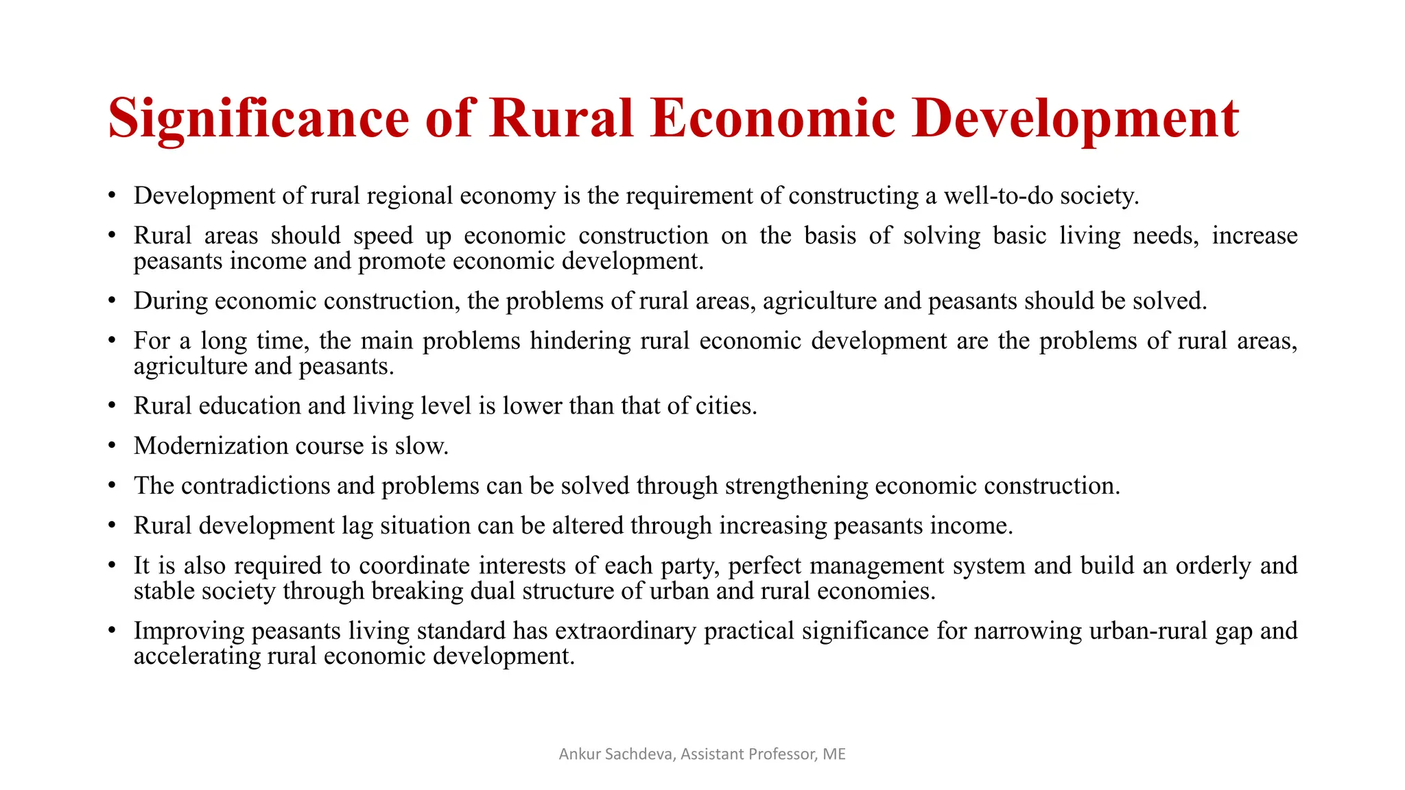 Significance of Rural Economic Development
• Development of rural regional economy is the requirement of constructing a well-to-do society.
• Rural areas should speed up economic construction on the basis of solving basic living needs, increase
peasants income and promote economic development.
• During economic construction, the problems of rural areas, agriculture and peasants should be solved.
• For a long time, the main problems hindering rural economic development are the problems of rural areas,
agriculture and peasants.
• Rural education and living level is lower than that of cities.
• Modernization course is slow.
• The contradictions and problems can be solved through strengthening economic construction.
• Rural development lag situation can be altered through increasing peasants income.
• It is also required to coordinate interests of each party, perfect management system and build an orderly and
stable society through breaking dual structure of urban and rural economies.
• Improving peasants living standard has extraordinary practical significance for narrowing urban-rural gap and
accelerating rural economic development.
Ankur Sachdeva, Assistant Professor, ME
 