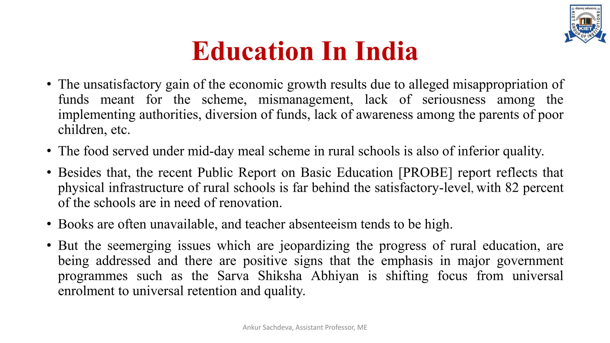 Education In India
• The unsatisfactory gain of the economic growth results due to alleged misappropriation of
funds meant for the scheme, mismanagement, lack of seriousness among the
implementing authorities, diversion of funds, lack of awareness among the parents of poor
children, etc.
• The food served under mid-day meal scheme in rural schools is also of inferior quality.
• Besides that, the recent Public Report on Basic Education [PROBE] report reflects that
physical infrastructure of rural schools is far behind the satisfactory-level, with 82 percent
of the schools are in need of renovation.
• Books are often unavailable, and teacher absenteeism tends to be high.
• But the seemerging issues which are jeopardizing the progress of rural education, are
being addressed and there are positive signs that the emphasis in major government
programmes such as the Sarva Shiksha Abhiyan is shifting focus from universal
enrolment to universal retention and quality.
Ankur Sachdeva, Assistant Professor, ME
 