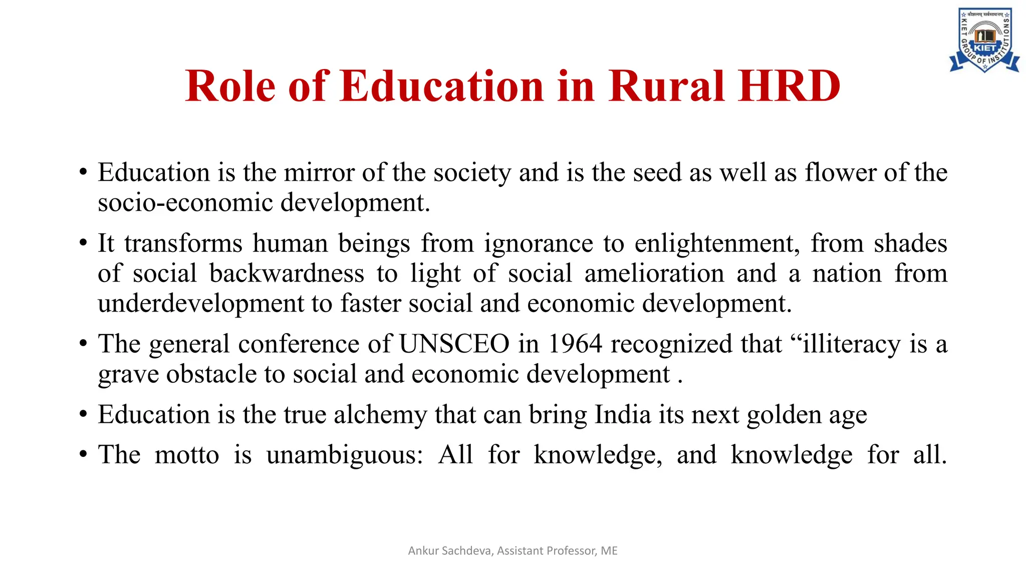 Role of Education in Rural HRD
• Education is the mirror of the society and is the seed as well as flower of the
socio-economic development.
• It transforms human beings from ignorance to enlightenment, from shades
of social backwardness to light of social amelioration and a nation from
underdevelopment to faster social and economic development.
• The general conference of UNSCEO in 1964 recognized that “illiteracy is a
grave obstacle to social and economic development .
• Education is the true alchemy that can bring India its next golden age
• The motto is unambiguous: All for knowledge, and knowledge for all.
Ankur Sachdeva, Assistant Professor, ME
 