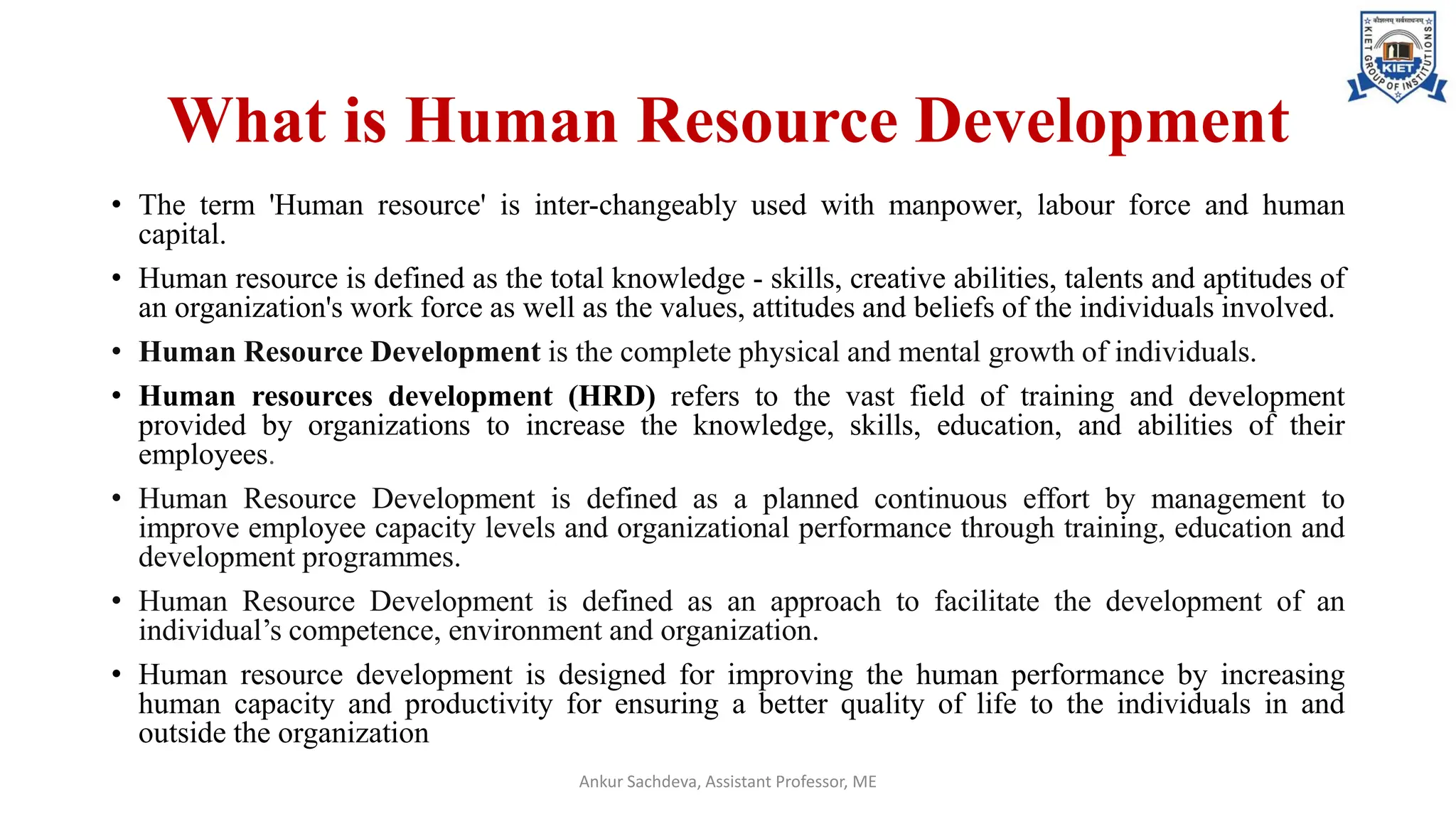 What is Human Resource Development
• The term 'Human resource' is inter-changeably used with manpower, labour force and human
capital.
• Human resource is defined as the total knowledge - skills, creative abilities, talents and aptitudes of
an organization's work force as well as the values, attitudes and beliefs of the individuals involved.
• Human Resource Development is the complete physical and mental growth of individuals.
• Human resources development (HRD) refers to the vast field of training and development
provided by organizations to increase the knowledge, skills, education, and abilities of their
employees.
• Human Resource Development is defined as a planned continuous effort by management to
improve employee capacity levels and organizational performance through training, education and
development programmes.
• Human Resource Development is defined as an approach to facilitate the development of an
individual’s competence, environment and organization.
• Human resource development is designed for improving the human performance by increasing
human capacity and productivity for ensuring a better quality of life to the individuals in and
outside the organization
Ankur Sachdeva, Assistant Professor, ME
 