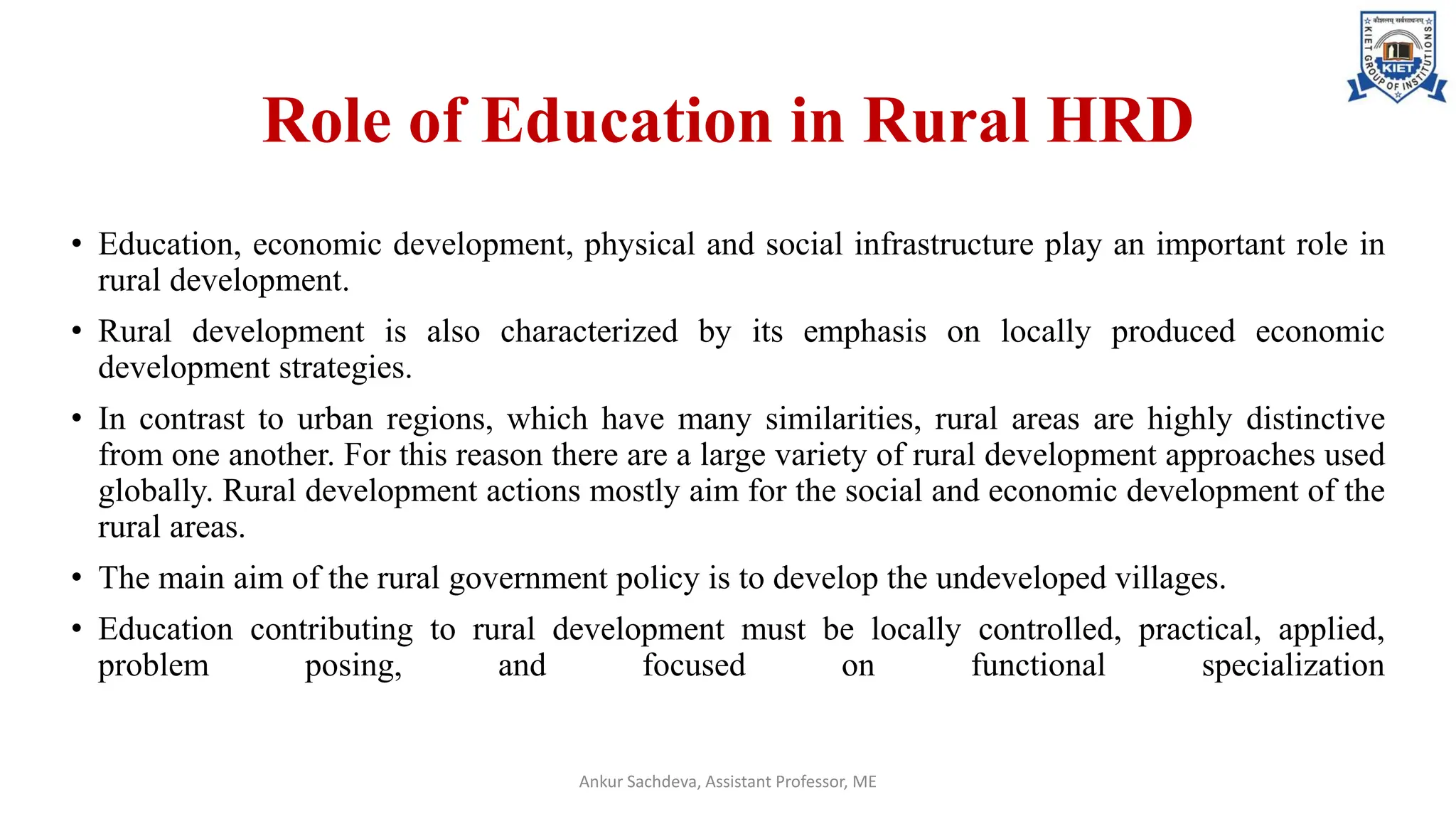 Role of Education in Rural HRD
• Education, economic development, physical and social infrastructure play an important role in
rural development.
• Rural development is also characterized by its emphasis on locally produced economic
development strategies.
• In contrast to urban regions, which have many similarities, rural areas are highly distinctive
from one another. For this reason there are a large variety of rural development approaches used
globally. Rural development actions mostly aim for the social and economic development of the
rural areas.
• The main aim of the rural government policy is to develop the undeveloped villages.
• Education contributing to rural development must be locally controlled, practical, applied,
problem posing, and focused on functional specialization
Ankur Sachdeva, Assistant Professor, ME
 