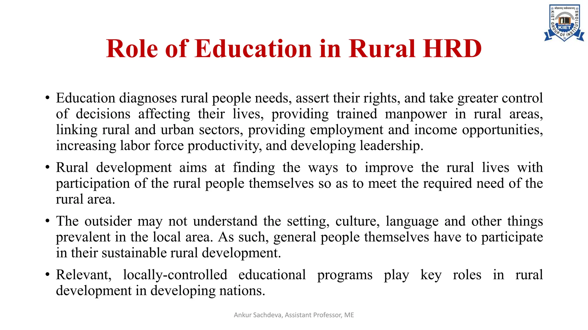 Role of Education in Rural HRD
• Education diagnoses rural people needs, assert their rights, and take greater control
of decisions affecting their lives, providing trained manpower in rural areas,
linking rural and urban sectors, providing employment and income opportunities,
increasing labor force productivity, and developing leadership.
• Rural development aims at finding the ways to improve the rural lives with
participation of the rural people themselves so as to meet the required need of the
rural area.
• The outsider may not understand the setting, culture, language and other things
prevalent in the local area. As such, general people themselves have to participate
in their sustainable rural development.
• Relevant, locally-controlled educational programs play key roles in rural
development in developing nations.
Ankur Sachdeva, Assistant Professor, ME
 