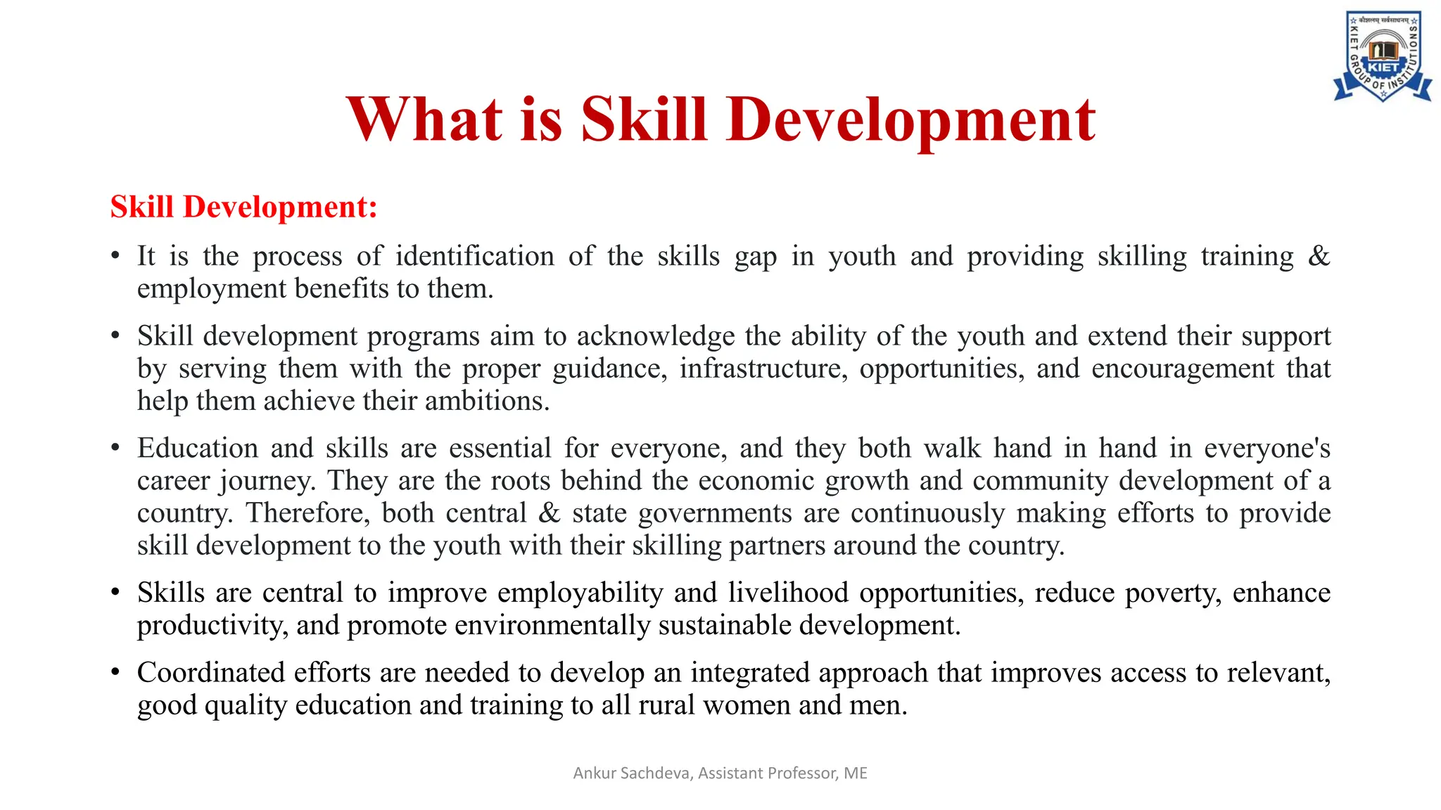 What is Skill Development
Skill Development:
• It is the process of identification of the skills gap in youth and providing skilling training &
employment benefits to them.
• Skill development programs aim to acknowledge the ability of the youth and extend their support
by serving them with the proper guidance, infrastructure, opportunities, and encouragement that
help them achieve their ambitions.
• Education and skills are essential for everyone, and they both walk hand in hand in everyone's
career journey. They are the roots behind the economic growth and community development of a
country. Therefore, both central & state governments are continuously making efforts to provide
skill development to the youth with their skilling partners around the country.
• Skills are central to improve employability and livelihood opportunities, reduce poverty, enhance
productivity, and promote environmentally sustainable development.
• Coordinated efforts are needed to develop an integrated approach that improves access to relevant,
good quality education and training to all rural women and men.
Ankur Sachdeva, Assistant Professor, ME
 