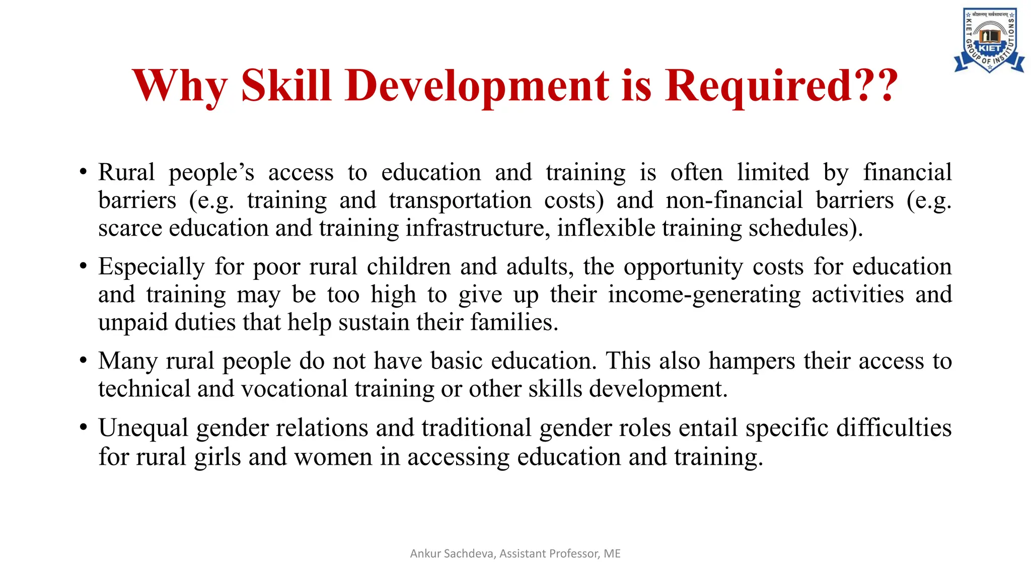 Why Skill Development is Required??
• Rural people’s access to education and training is often limited by financial
barriers (e.g. training and transportation costs) and non-financial barriers (e.g.
scarce education and training infrastructure, inflexible training schedules).
• Especially for poor rural children and adults, the opportunity costs for education
and training may be too high to give up their income-generating activities and
unpaid duties that help sustain their families.
• Many rural people do not have basic education. This also hampers their access to
technical and vocational training or other skills development.
• Unequal gender relations and traditional gender roles entail specific difficulties
for rural girls and women in accessing education and training.
Ankur Sachdeva, Assistant Professor, ME
 