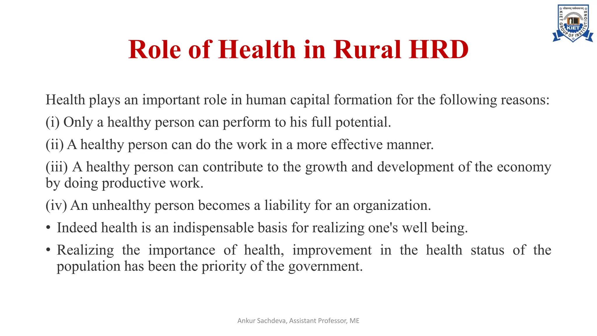 Role of Health in Rural HRD
Health plays an important role in human capital formation for the following reasons:
(i) Only a healthy person can perform to his full potential.
(ii) A healthy person can do the work in a more effective manner.
(iii) A healthy person can contribute to the growth and development of the economy
by doing productive work.
(iv) An unhealthy person becomes a liability for an organization.
• Indeed health is an indispensable basis for realizing one's well being.
• Realizing the importance of health, improvement in the health status of the
population has been the priority of the government.
Ankur Sachdeva, Assistant Professor, ME
 