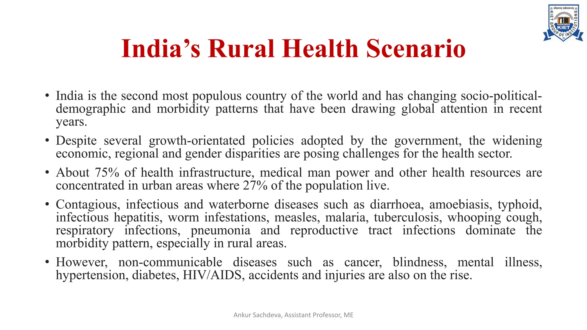 India’s Rural Health Scenario
• India is the second most populous country of the world and has changing socio-political-
demographic and morbidity patterns that have been drawing global attention in recent
years.
• Despite several growth-orientated policies adopted by the government, the widening
economic, regional and gender disparities are posing challenges for the health sector.
• About 75% of health infrastructure, medical man power and other health resources are
concentrated in urban areas where 27% of the population live.
• Contagious, infectious and waterborne diseases such as diarrhoea, amoebiasis, typhoid,
infectious hepatitis, worm infestations, measles, malaria, tuberculosis, whooping cough,
respiratory infections, pneumonia and reproductive tract infections dominate the
morbidity pattern, especially in rural areas.
• However, non-communicable diseases such as cancer, blindness, mental illness,
hypertension, diabetes, HIV/AIDS, accidents and injuries are also on the rise.
Ankur Sachdeva, Assistant Professor, ME
 