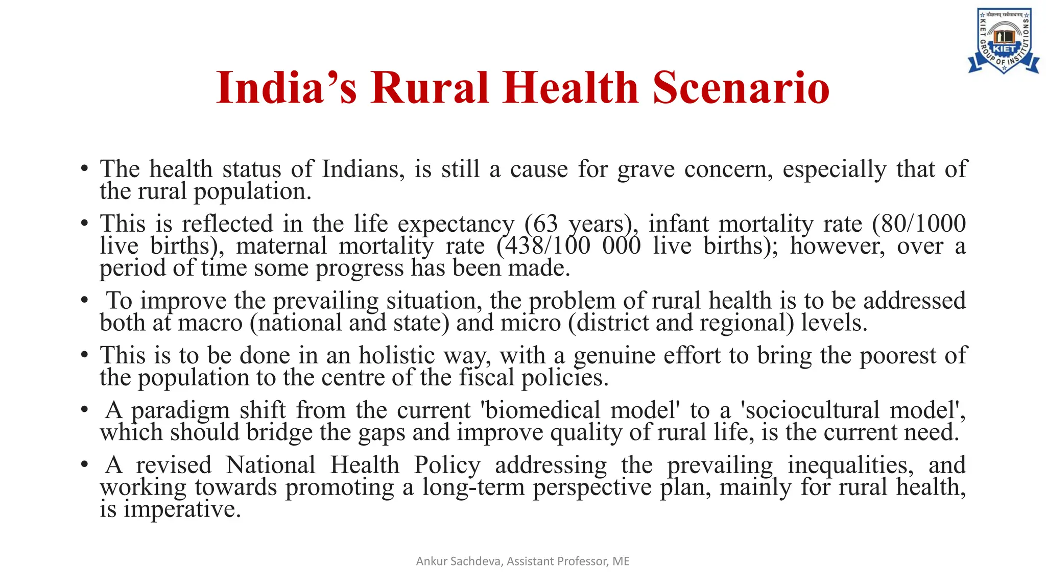 India’s Rural Health Scenario
• The health status of Indians, is still a cause for grave concern, especially that of
the rural population.
• This is reflected in the life expectancy (63 years), infant mortality rate (80/1000
live births), maternal mortality rate (438/100 000 live births); however, over a
period of time some progress has been made.
• To improve the prevailing situation, the problem of rural health is to be addressed
both at macro (national and state) and micro (district and regional) levels.
• This is to be done in an holistic way, with a genuine effort to bring the poorest of
the population to the centre of the fiscal policies.
• A paradigm shift from the current 'biomedical model' to a 'sociocultural model',
which should bridge the gaps and improve quality of rural life, is the current need.
• A revised National Health Policy addressing the prevailing inequalities, and
working towards promoting a long-term perspective plan, mainly for rural health,
is imperative.
Ankur Sachdeva, Assistant Professor, ME
 