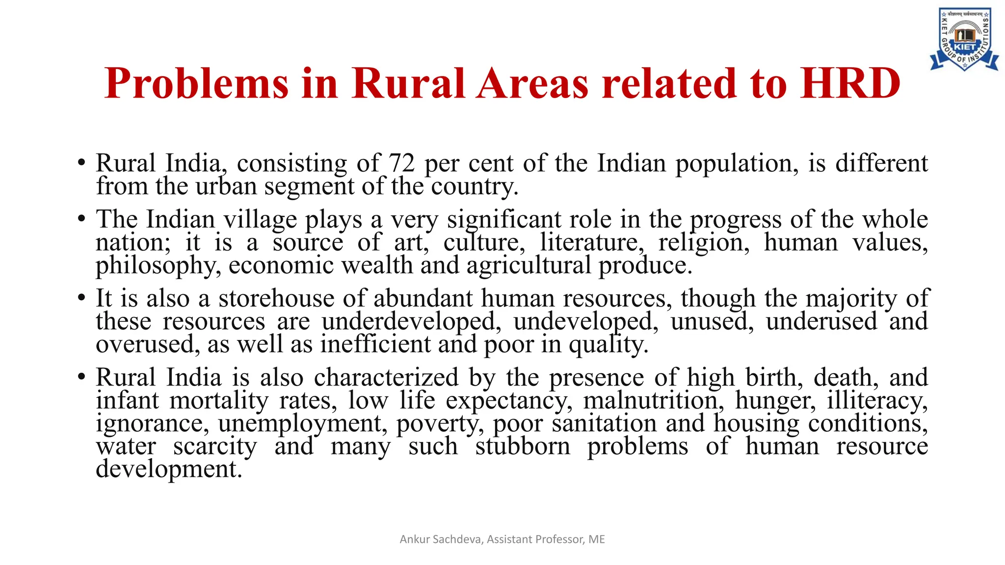 Problems in Rural Areas related to HRD
• Rural India, consisting of 72 per cent of the Indian population, is different
from the urban segment of the country.
• The Indian village plays a very significant role in the progress of the whole
nation; it is a source of art, culture, literature, religion, human values,
philosophy, economic wealth and agricultural produce.
• It is also a storehouse of abundant human resources, though the majority of
these resources are underdeveloped, undeveloped, unused, underused and
overused, as well as inefficient and poor in quality.
• Rural India is also characterized by the presence of high birth, death, and
infant mortality rates, low life expectancy, malnutrition, hunger, illiteracy,
ignorance, unemployment, poverty, poor sanitation and housing conditions,
water scarcity and many such stubborn problems of human resource
development.
Ankur Sachdeva, Assistant Professor, ME
 