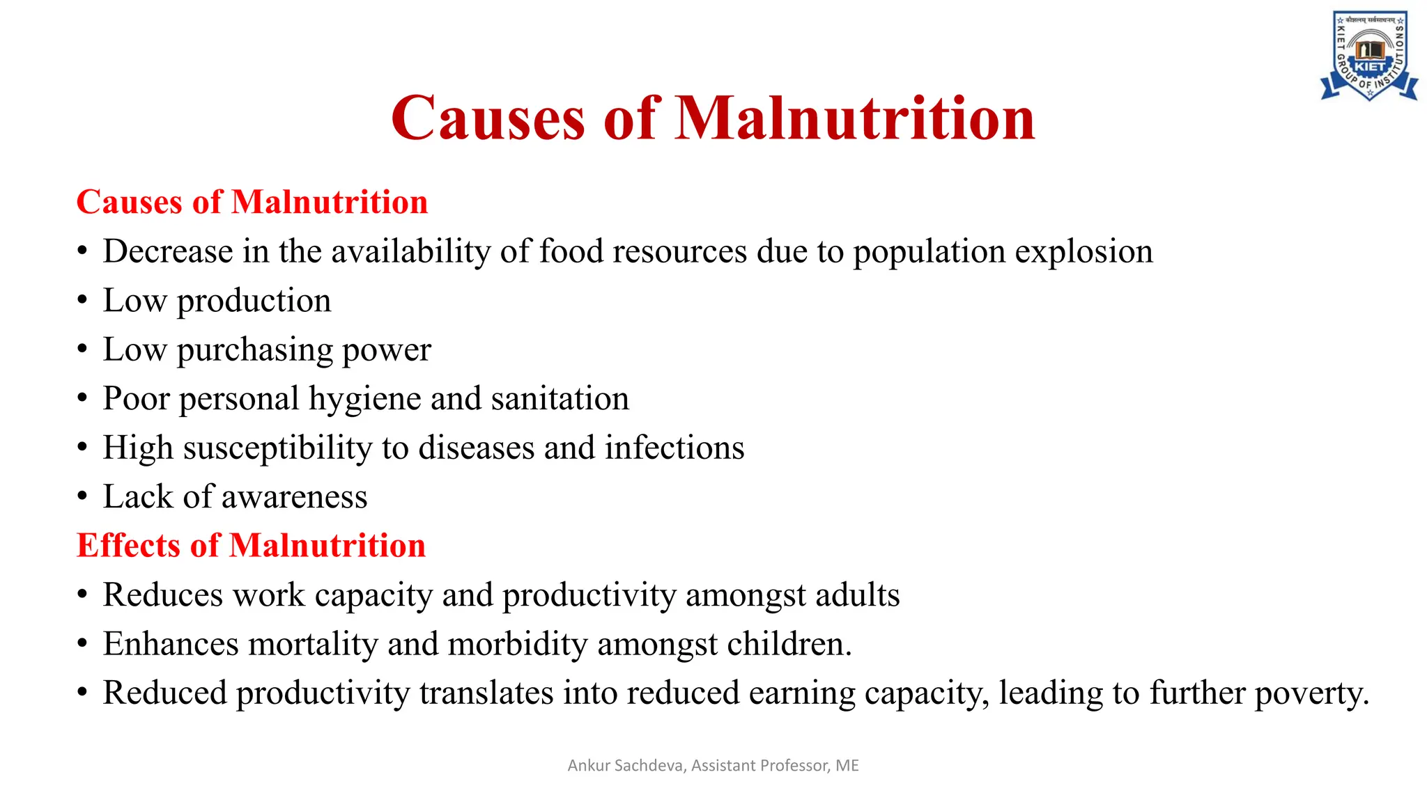 Causes of Malnutrition
Causes of Malnutrition
• Decrease in the availability of food resources due to population explosion
• Low production
• Low purchasing power
• Poor personal hygiene and sanitation
• High susceptibility to diseases and infections
• Lack of awareness
Effects of Malnutrition
• Reduces work capacity and productivity amongst adults
• Enhances mortality and morbidity amongst children.
• Reduced productivity translates into reduced earning capacity, leading to further poverty.
Ankur Sachdeva, Assistant Professor, ME
 