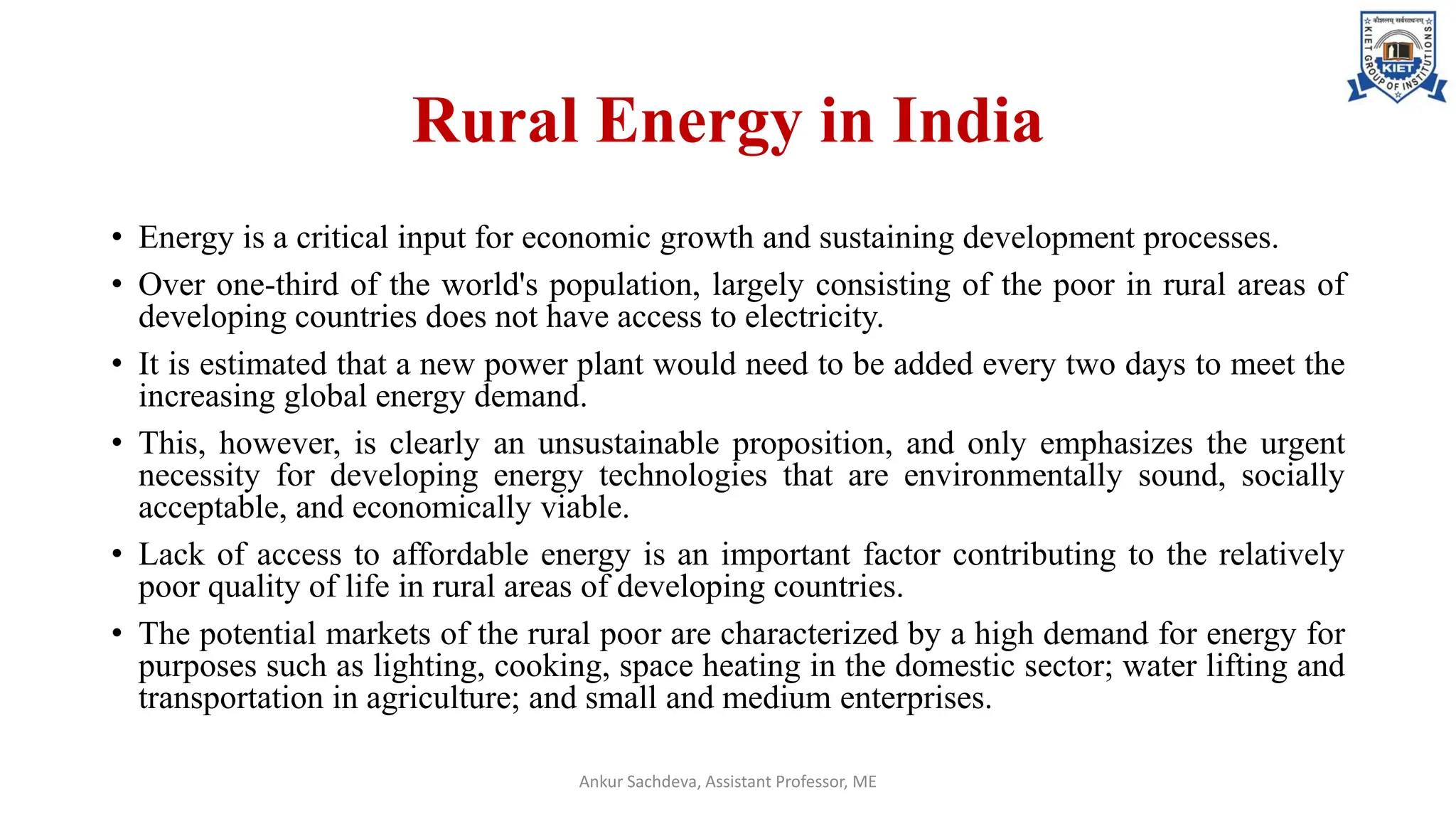 Rural Energy in India
• Energy is a critical input for economic growth and sustaining development processes.
• Over one-third of the world's population, largely consisting of the poor in rural areas of
developing countries does not have access to electricity.
• It is estimated that a new power plant would need to be added every two days to meet the
increasing global energy demand.
• This, however, is clearly an unsustainable proposition, and only emphasizes the urgent
necessity for developing energy technologies that are environmentally sound, socially
acceptable, and economically viable.
• Lack of access to affordable energy is an important factor contributing to the relatively
poor quality of life in rural areas of developing countries.
• The potential markets of the rural poor are characterized by a high demand for energy for
purposes such as lighting, cooking, space heating in the domestic sector; water lifting and
transportation in agriculture; and small and medium enterprises.
Ankur Sachdeva, Assistant Professor, ME
 