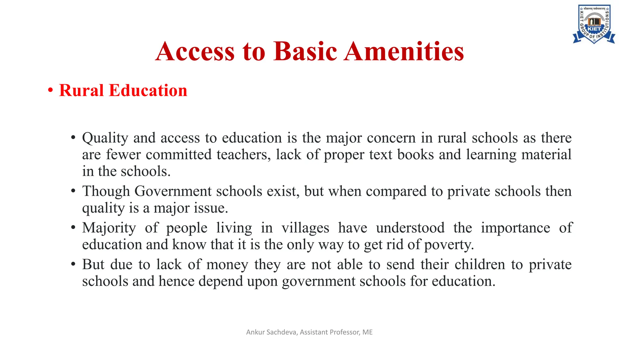 Access to Basic Amenities
• Rural Education
• Quality and access to education is the major concern in rural schools as there
are fewer committed teachers, lack of proper text books and learning material
in the schools.
• Though Government schools exist, but when compared to private schools then
quality is a major issue.
• Majority of people living in villages have understood the importance of
education and know that it is the only way to get rid of poverty.
• But due to lack of money they are not able to send their children to private
schools and hence depend upon government schools for education.
Ankur Sachdeva, Assistant Professor, ME
 