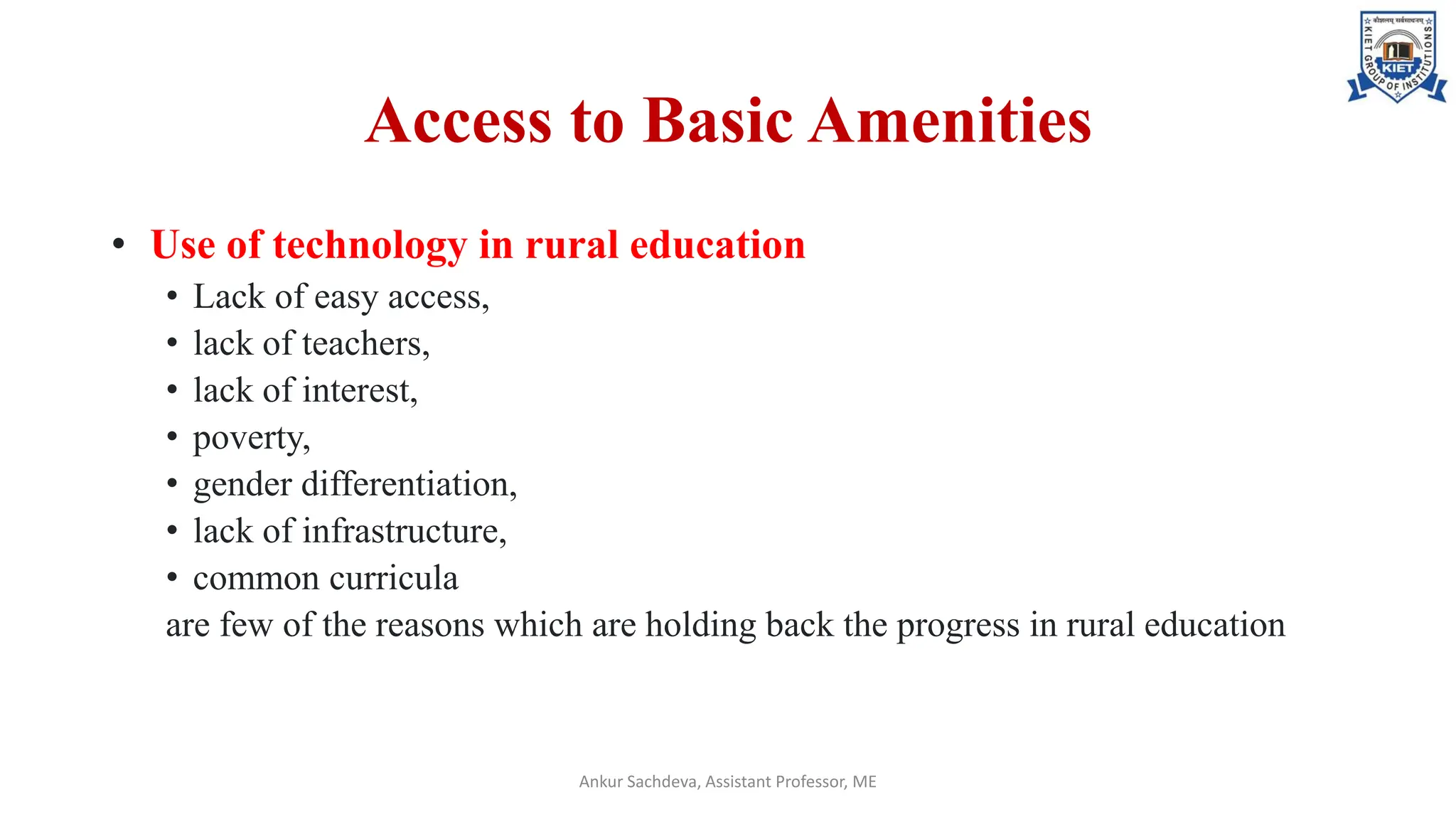 Access to Basic Amenities
• Use of technology in rural education
• Lack of easy access,
• lack of teachers,
• lack of interest,
• poverty,
• gender differentiation,
• lack of infrastructure,
• common curricula
are few of the reasons which are holding back the progress in rural education
Ankur Sachdeva, Assistant Professor, ME
 