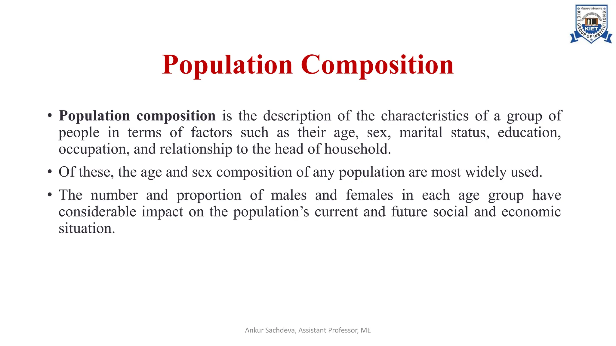 Population Composition
• Population composition is the description of the characteristics of a group of
people in terms of factors such as their age, sex, marital status, education,
occupation, and relationship to the head of household.
• Of these, the age and sex composition of any population are most widely used.
• The number and proportion of males and females in each age group have
considerable impact on the population’s current and future social and economic
situation.
Ankur Sachdeva, Assistant Professor, ME
 