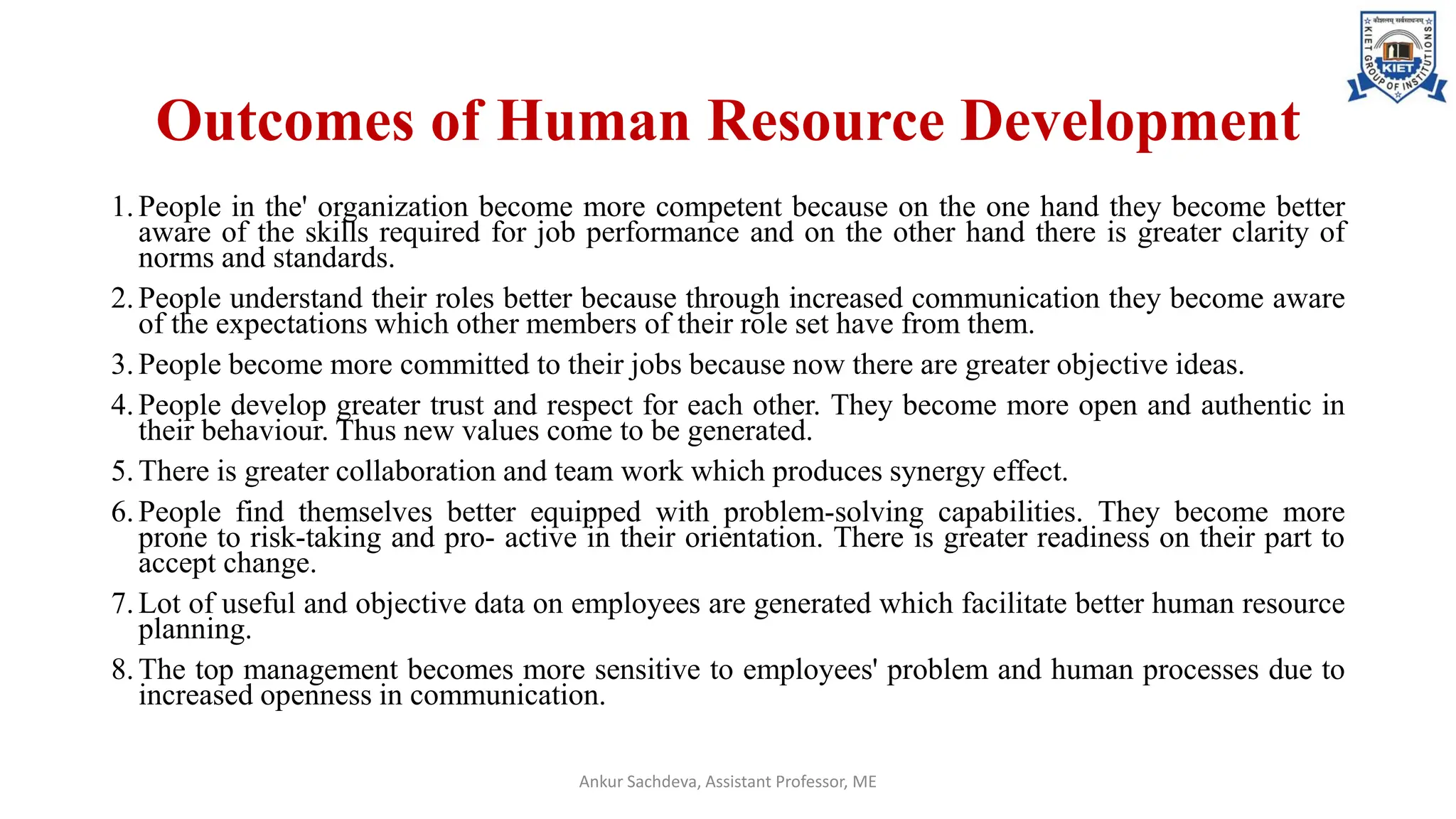 Outcomes of Human Resource Development
1.People in the' organization become more competent because on the one hand they become better
aware of the skills required for job performance and on the other hand there is greater clarity of
norms and standards.
2.People understand their roles better because through increased communication they become aware
of the expectations which other members of their role set have from them.
3.People become more committed to their jobs because now there are greater objective ideas.
4.People develop greater trust and respect for each other. They become more open and authentic in
their behaviour. Thus new values come to be generated.
5.There is greater collaboration and team work which produces synergy effect.
6.People find themselves better equipped with problem-solving capabilities. They become more
prone to risk-taking and pro- active in their orientation. There is greater readiness on their part to
accept change.
7.Lot of useful and objective data on employees are generated which facilitate better human resource
planning.
8.The top management becomes more sensitive to employees' problem and human processes due to
increased openness in communication.
Ankur Sachdeva, Assistant Professor, ME
 