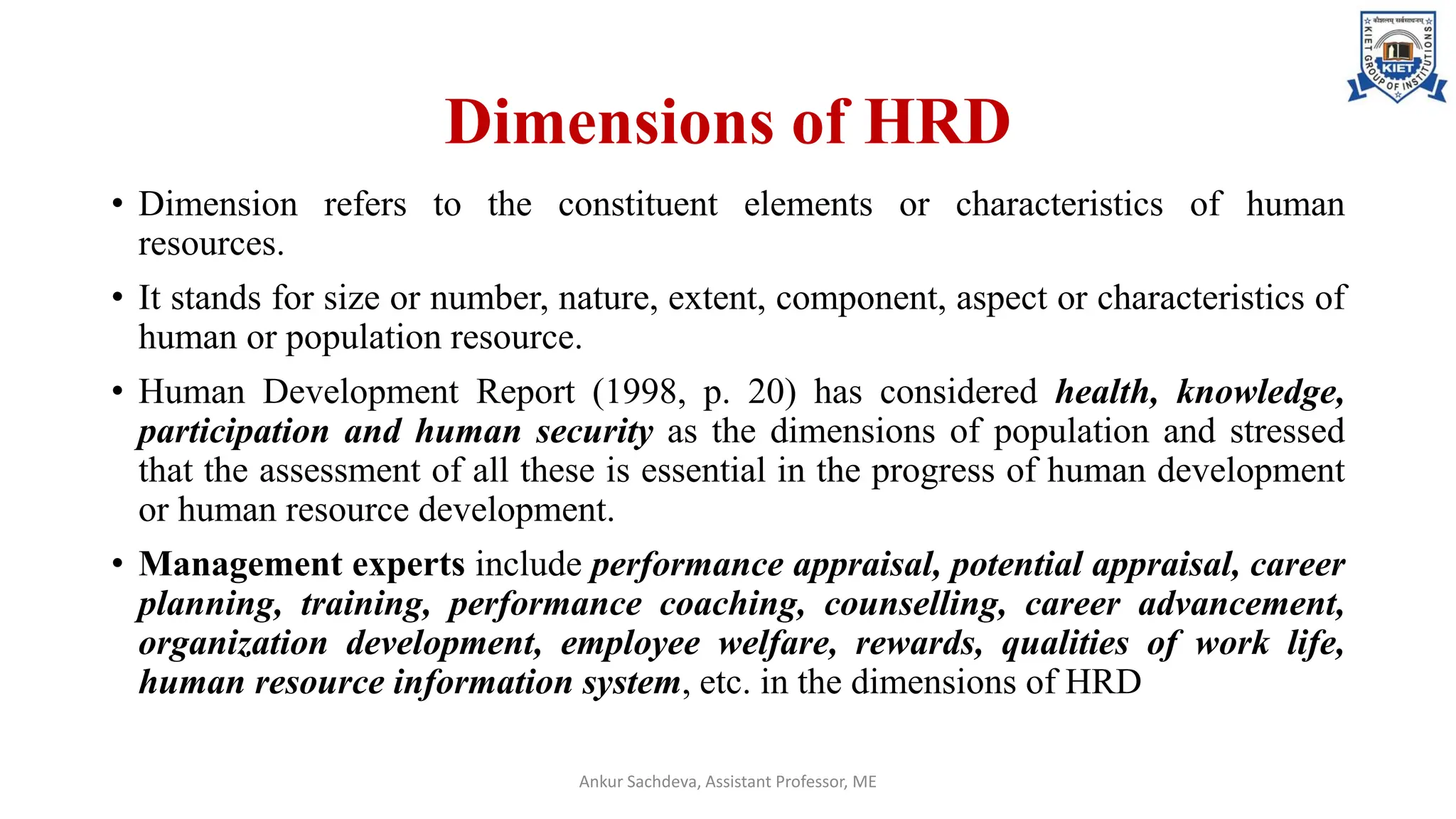 Dimensions of HRD
• Dimension refers to the constituent elements or characteristics of human
resources.
• It stands for size or number, nature, extent, component, aspect or characteristics of
human or population resource.
• Human Development Report (1998, p. 20) has considered health, knowledge,
participation and human security as the dimensions of population and stressed
that the assessment of all these is essential in the progress of human development
or human resource development.
• Management experts include performance appraisal, potential appraisal, career
planning, training, performance coaching, counselling, career advancement,
organization development, employee welfare, rewards, qualities of work life,
human resource information system, etc. in the dimensions of HRD
Ankur Sachdeva, Assistant Professor, ME
 