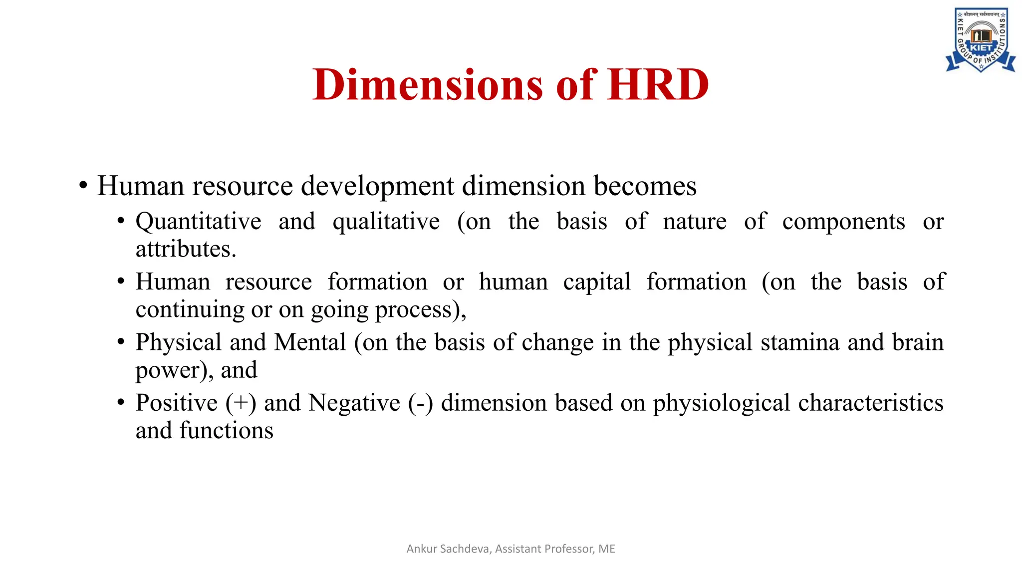 Dimensions of HRD
• Human resource development dimension becomes
• Quantitative and qualitative (on the basis of nature of components or
attributes.
• Human resource formation or human capital formation (on the basis of
continuing or on going process),
• Physical and Mental (on the basis of change in the physical stamina and brain
power), and
• Positive (+) and Negative (-) dimension based on physiological characteristics
and functions
Ankur Sachdeva, Assistant Professor, ME
 